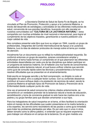PRÓLOGO
a Secretaría Distrital de Salud de Santa Fe de Bogotá, se ha
vinculado al Plan de Promoción, Protección y apoyo a la Lactancia Materna, a
través del desarrollo de estrategias y actividades en las diferentes instituciones de
salud, convencida de sus grandes beneficios, buscando con ello rescatar en
nuestras comunidades con "CULTURA DE LA LACTANCIA NATURAL", tarea
compartida con muchas entidades de nivel nacional e internacional, para lograr el
cumplimiento de los objetivos trazados, garantizando a nuestra población una
mejor calidad de vida.
Nos complace presentar este libro que tuvo su origen en 1944, cuando un grupo de
profesionales, integrantes del Comité Interinstitucional de Apoyo a la Lactancia
Materna, tuvo la idea de elaborar protocolos de manejo sobre el tema por niveles
de atención.
Inicialmente fue un documento que no reflejó la multidisciplinariedad requerida. Se
conformó entonces un grupo de expertos, quienes consideraron ampliar y
profundizar el tema hasta formas un comprendio en el que plasmaron las diferentes
actividades desarrolladas por cada una de las disciplinas que deben participar en
un programa de lactancia materna. En él hallarán una rica fuente de conocimientos
actualizados sobre lactancia natural, el cual busca unificar criterios que servirán
como guía de consulta rápida sobre las técnicas y procedimientos a la hora de
resolver dificultades que se presentan en el amamantamiento.
Está escrito en lenguaje sencillo y de fácil comprensión, va dirigido no solo al
trabajador de salud, sino a cualquier lector curioso. Con su contenido deseamos
contribuir al nuevo enfoque dado a la prestación de servicios de salud, siendo la
Lactancia Materna el ejemplo típico de Promoción de Salud y Prevención de la
Enfermedad desde cualquier punto de vista.
Una vez el personal de salud conozca los criterios citados anteriormente, se
convertirá en un verdadero promotor de la lactancia natural a través de educación,
sensibilización y toma de conciencia gradual no solo hacia las madres sino a los
padres y su grupo familiar para que decidan amamantar a sus hijos.
Para los trabajadores de salud inexpertos en el tema, el libro facilitará la orientación
sobre el manejo de las dificultades que suelen presentarse en la madre lactante y,
a los expertos, les servirá como recordatorio de las pautas o como guía inmediata
para tratar los problemas planteados por ellas. Es por esto que ni unos ni otros,
deben tomarlo como la última palabra, ni entender que se requiere experiencia
para trabajar con eficacia en el campo de la lactancia. Es en gran medida una
PRÓLOGO
http://www.encolombia.com/lactancia_prologo7.htm (1 of 3) [10/12/2000 09:13:57 a.m.]
 