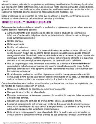 alineación dental, además de los problemas estéticos y las dificultades fonéticas y funcionales
que acompañan estas deformaciones. Los niños que hasta edades avanzadas utilizan biberón,
generalmente son respiradores bucales y presentan vestíbulo – versiones de dientes antero –
superiores, mordidas abiertas anteriores, resequedad en la mucosas, etc.
Estos problemas no se presentan en niños que no utilizan el biberón, confirmando de esta
manera su influencia en las deformaciones dentales y maxilares.
HIGIENE ORAL Y HABITOS ORALES
Existen pautas fundamentales en relación a los hábitos e higiene oral que se deben tener en
cuenta desde el nacimiento del niño:
Aproximadamente a los seis meses de edad se inicia la erupción de los incisivos
inferiores. Con la salida del primer diente se debe iniciar la utilización del cepillo que
debe cumplir requisito como:
q
Cerdas blandas.q
Cabeza pequeña.q
Bordes redondeados.q
La higiene se realizará mínimo dos veces al día después de las comidas, utilizando el
cepillo seco sin ningún tipo de crema dental, porque su sabor picante puede producir
desagrado al niño. El cepillado más importante debe ser el de la noche, pues durante ella
disminuye el fluido salivar facilitando así la mayor adherencia del alimento a la superficie
dentaria e iniciándose rápidamente el proceso de descalcificación del diente.
q
Una de las patologías más frecuentes a esta edad es la llamada "Caries del biberón"
característica del niño que permanece día y noche con el biberón en la boca. De los
procesos cariosos es el más agresivo, avanza rápidamente iniciando la destrucción con
los incisivos superiores.
q
Un adulto debe realizar las medidas higiénicas a medida que se presenta la erupción
dental, pues el niño puede jugar con el cepillo e introducirlo en su boca. La habilidad para
realizar un buen cepillado se adquiere entre los 7 y 9 años de edad.
q
Como los niños tienden a realizar las actividades que los padres practican, es importante que
los hábitos de higiene se realicen en familia.
Respecto a la técnica de cepillado se debe tener en cuenta:q
Siempre tener un orden en el cepillado.q
Recordar la curvatura de los arcos, pues uno de los sitios de mayores fallas se presentan
a nivel de los caninos.
q
Colocar una pequeña cantidad de crema dental, solo si es agradable al niño.q
Evaluar el esparcimiento entre incisivos y molares. En presencia de apichamiento se
debe iniciar la utilización de seda dental a temprana edad con el objeto de lograr una
adecuada limpieza de las superficies interproximales.
q
Determinar la mejoro posición para el cepillado. Una de las formas recomendadas es
acostar al niño o colocarlo sobre las piernas de dos personas sentadas una frente a la
q
ANEXO
http://www.encolombia.com/lactancia_sexualidad30a.htm (2 of 3) [10/12/2000 09:28:49 a.m.]
 