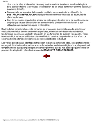 otra, una de ellas sostiene las piernas y la otra sostiene la cabeza y realiza la higiene.
Esta posición facilita la adecuada visualización de los arcos dentales y permite estabilizar
la cabeza del niño.
Como ayuda para evaluar la forma del cepillado es conveniente la utilización de
SUSTANCIAS REVELADORAS que permiten determinar los sitios de acúmulos de
placa bacteriana.
q
Otro de los puntos importantes a tratar en este grupo de edad es el de la utilización de
chupos que causan alteraciones en el crecimiento y desarrollo dentofacial, si son
utilizados con mucha frecuencia e intensidad.
q
Dentro de las características más comunes se encuentran la mordida abierta anterior por
vestibulación de los dientes anteriores superiores, detención del desarrollo mandibular,
tendencia al crecimiento vertical y alteración en las funciones de succión y deglución. Todos
estos cambios se hacen evidentes cuando el hábito persiste después de los dos años. La
severidad de la alteración dependerá de la susceptibilidad individual.
Las visitas periódicas al odontopediatra deben iniciarse a temprana edad, este profesional se
encargará de orientar a los padres acerca de todas las medidas de higiene oral, diagnosticará
tempranamente cualquier patología presente y permitirá que su hijo desde pequeño inicie un
proceso de adaptación y familiarización a la CONSULTA ODONTOLOGICA.
ANEXO
http://www.encolombia.com/lactancia_sexualidad30a.htm (3 of 3) [10/12/2000 09:28:49 a.m.]
 