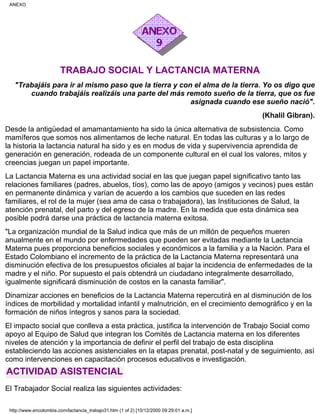 TRABAJO SOCIAL Y LACTANCIA MATERNA
"Trabajáis para ir al mismo paso que la tierra y con el alma de la tierra. Yo os digo que
cuando trabajáis realizáis una parte del más remoto sueño de la tierra, que os fue
asignada cuando ese sueño nació".
(Khalil Gibran).
Desde la antigüedad el amamantamiento ha sido la única alternativa de subsistencia. Como
mamíferos que somos nos alimentamos de leche natural. En todas las culturas y a lo largo de
la historia la lactancia natural ha sido y es en modus de vida y supervivencia aprendida de
generación en generación, rodeada de un componente cultural en el cual los valores, mitos y
creencias juegan un papel importante.
La Lactancia Materna es una actividad social en las que juegan papel significativo tanto las
relaciones familiares (padres, abuelos, tíos), como las de apoyo (amigos y vecinos) pues están
en permanente dinámica y varían de acuerdo a los cambios que suceden en las redes
familiares, el rol de la mujer (sea ama de casa o trabajadora), las Instituciones de Salud, la
atención prenatal, del parto y del egreso de la madre. En la medida que esta dinámica sea
posible podrá darse una práctica de lactancia materna exitosa.
"La organización mundial de la Salud indica que más de un millón de pequeños mueren
anualmente en el mundo por enfermedades que pueden ser evitadas mediante la Lactancia
Materna pues proporciona beneficios sociales y económicos a la familia y a la Nación. Para el
Estado Colombiano el incremento de la práctica de la Lactancia Materna representará una
disminución efectiva de los presupuestos oficiales al bajar la incidencia de enfermedades de la
madre y el niño. Por supuesto el país obtendrá un ciudadano integralmente desarrollado,
igualmente significará disminución de costos en la canasta familiar".
Dinamizar acciones en beneficios de la Lactancia Materna repercutirá en al disminución de los
índices de morbilidad y mortalidad infantil y malnutrición, en el crecimiento demográfico y en la
formación de niños íntegros y sanos para la sociedad.
El impacto social que conlleva a esta práctica, justifica la intervención de Trabajo Social como
apoyo al Equipo de Salud que integran los Comités de Lactancia materna en los diferentes
niveles de atención y la importancia de definir el perfil del trabajo de esta disciplina
estableciendo las acciones asistenciales en la etapas prenatal, post-natal y de seguimiento, asì
como intervenciones en capacitación procesos educativos e investigación.
ACTIVIDAD ASISTENCIAL
El Trabajador Social realiza las siguientes actividades:
ANEXO
http://www.encolombia.com/lactancia_trabajo31.htm (1 of 2) [10/12/2000 09:29:01 a.m.]
 