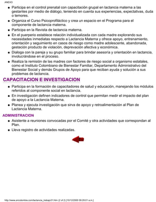 Participa en el control prenatal con capacitación grupal en lactancia materna a las
gestantes por medio de diálogo, teniendo en cuenta sus experiencias, expectativas, duda
o temores.
q
Organiza el Curso Psicoprofiláctico y crea un espacio en el Programa para el
componente de lactancia materna.
q
Participa en la Revista de lactancia materna.q
En el puerperio establece relación individualizada con cada madre explorando sus
necesidades inmediatas respecto a Lactancia Materna y ofrece apoyo, entrenamiento,
orientación y seguimiento en casos de riesgo como madre adolescente, abandonada,
gestación producto de violación, deprevación afectiva y económica.
q
Dialoga con la pareja y su grupo familiar para brindar asesoría y orientación en lactancia,
involucrándose en el proceso.
q
Realiza la remisión de las madres con factores de riesgo social a organismo estatales,
como el Instituto Colombiano de Bienestar Familiar, Departamento Administrativo del
Bienestar Social y demás Grupos de Apoyo para que reciban ayuda y solución a sus
problemas de lactancia.
q
CAPACITACION E INVESTIGACION
Participa en la formación de capacitadores de salud y educación, manejando los módulos
referidos al componente social en lactancia.
q
En investigación definen indicadores de control que permitan medir el impacto del plan
de apoyo a la Lactancia Materna.
q
Planea y ejecuta investigación que sirva de apoyo y retroalimentación al Plan de
Lactancia Materna.
q
ADMINISTRACION
Asistente a reuniones convocadas por el Comité y otra actividades que correspondan al
Plan.
q
Lleva registro de actividades realizadas.q
ANEXO
http://www.encolombia.com/lactancia_trabajo31.htm (2 of 2) [10/12/2000 09:29:01 a.m.]
 