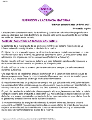 NUTRICION Y LACTANCIA MATERNA
"Un buen principio hace un buen final".
(Proverbio Inglés)
La lactancia es característica sólo de mamíferos y consiste en la habilidad de proporcionar el
alimento ideal para sus hijos. En término de energía es la forma más eficiente de proveer las
necesidades dietéticas del lactante.
ALIMENTACION DE LA MADRE LACTANTE
El contenido de la mayor parte de los elementos nutritivos de la leche materna no se ve
influenciado en forma significativa por la dieta de la madre.
El objetivo de una adecuada ingesta de alimentos durante este período es mantener un buen
estado nutricional de la madre y recuperar las pérdidas del parto. La producción láctea está
relacionada con el grado de monas lactogénicas (Prolactina y Oxitocina).
Existen relación entre el volumen de la leche y el peso del recién nacido con la frecuencia y
duración de la mamada durante los primeros 14 días post-parto.
El valor calórico de la leche materna permanece constante siempre que existan reversas
maternas suficientes.
Una baja ingesta de kilocalorías produce disminución en el volumen de la leche después de
dos meses post-parto. No se ha comprobado científicamente pero parece ser que la ingesta
menor de 1.500 kilocalorías disminuye los niveles de Prolactina.
El mecanismo demanda un gran gusto de energía real que participa en la producción de leche.
La calorías adicionales necesarias para que el organismo materno produzca y secrete leche no
son muy marcadas si se han consumido una dieta adecuada durante el embarazo.
El gasto de calorías durante la lactancia corresponde a la energía contenida en la leche más la
energía necesaria para producirla. Se requieren 900 Kilocalorías para la producción de un litro
de leche, una tercera parte de ellas proveniente de las reservas maternas acumuladas durante
la gestación y el resto se deriva de las adiciones dietiarias.
Si los requerimientos de energía se han llenado durante el embarazo, la madre lactante
comenzará con 36000 Kilocalorías almacenadas en sus depósitos de grasa. La composición
corporal se restablecerá dentro de los seis primeros meses de lactancia y en este caso la
madre consumirá 200 Kilocalorías diarias de la reserva.
ANEXO
http://www.encolombia.com/lactancia_nutricion32.htm (1 of 3) [10/12/2000 09:29:13 a.m.]
 