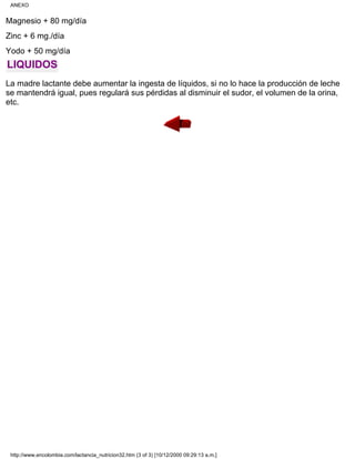 Magnesio + 80 mg/día
Zinc + 6 mg./día
Yodo + 50 mg/día
LIQUIDOS
La madre lactante debe aumentar la ingesta de líquidos, si no lo hace la producción de leche
se mantendrá igual, pues regulará sus pérdidas al disminuir el sudor, el volumen de la orina,
etc.
ANEXO
http://www.encolombia.com/lactancia_nutricion32.htm (3 of 3) [10/12/2000 09:29:13 a.m.]
 