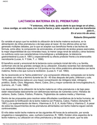 LACTANCIA MATERNA EN EL PREMATURO
"Y entonces, niño lindo, quiero darte lo que tengo en el alma...
Lleva contigo, en esta hora, con mucha fuerza y calor, aquello en lo que me transformo
para ti...
En el arco iris de amor,
Roberto Shinyashiki
Es variable el apoyo que ha recibido la utilización de la leche materna exclusiva, en la
alimentación de niños prematuros o de bajo peso al nacer. En los últimos años se han
generado múltiples debates, por lo que se aceptan sus beneficios frente a las leches de
fórmula, entre ellos: la composición de aminoácidos, el contenido de ácidos grasos esenciales,
la mejor disponibilidad de sus minerales traza, la menor carga renal de solutos y otros factores
no nutritivos como sus características inmunológicas y antialérgicas, la tolerancia
gastrointestinal (Lucas A. 1991) y especialmente su efecto protector frente a la enterocolitis
necrotizante (Lucas, A. Y Cole, T. J. 1990).
El beneficio social y emocional de la lactancia como contacto inicial del niño y su familia,
conforman otra de las grandes ventajas de su utilización. Estudios recientes han demostrado
un coeficiente intelectual superior en 0.8 puntos en los niños pretérmino alimentados con leche
materna, frente a los que nunca la recibieron. (Lucas A. Y col. 1992).
Se ha reconocido en la "leche pretérmino" una composición diferente, comparada con la leche
de madres con niños a término durante los 30 - 40 días después del parto, (Atkinson y cols.
1978), esta diferencia radica en una mayor concentración de nitrógeno total, nitrógeno
protéico, Sodio, Cloro, Magnesio, Hierro, Cobre, Zinc y mayor contenido de Inmunoglobulina A.
(Lemons, JA. Y cols. 1982).
Las desventajas de la utilización de la leche materna en niños prematuros o de bajo peso
están relacionadas básicamente con deficiencias teóricas de nutrientes como: Hidratos de
carbono, Sodio, Calcio, Fósforo, Proteína, Triglicéridos de cadena media y Vitaminas.
Dentro de las propuestas para resolver estas dificultades cuantitativas de la leche humana, se
ha propuesto la fortificación de la leche materna con Proteína, Calcio, Fósforo (Schanler R.
1991), y la suplementación de Hierro, Vitaminas A, D, E, K, Acido Fólico y Vitamina C. A pesar
de estos los requerimientos de los prematuros alimentados con leche materna siguen siendo
controversiales.
El niño debe recibir leche materna en las siguientes 48 horas de la extracción, por sonda
orogástrica o nasogástrica, vaso, cuchara (Lawrence, R. 1989). Existen otros aspectos de la
leche materna y su utilización en niños prematuros y de bajo peso al nacer, que ha sido
ANEXO
http://www.encolombia.com/lactancia_prematuro33.htm (1 of 3) [10/12/2000 09:29:42 a.m.]
 