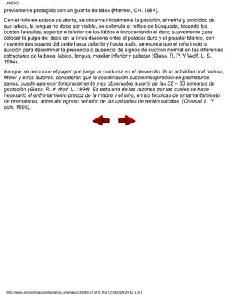 previamente protegido con un guante de látex (Marmet, CH. 1984).
Con el niño en estado de alerta, se observa inicialmente la posición, simetría y tonicidad de
sus labios, la lengua no debe ser visible, se estimula el reflejo de búsqueda, tocando los
bordes laterales, superior e inferior de los labios e introduciendo el dedo suavemente para
colocar la pulpa del dedo en la línea divisoria entre el paladar duro y el paladar blando, con
movimientos suaves del dedo hacia delante y hacia atrás, se espera que el niño inicie la
succión para determinar la presencia o ausencia de signos de succión normal en las diferentes
estructuras de la boca: labios, lengua, maxilar inferior y paladar (Glass, R. P. Y Wolf, L. S.
1994).
Aunque se reconoce el papel que juega la madurez en el desarrollo de la actividad oral motora,
Meier y otros autores, consideran que la coordinación succión/respiración en prematuros
sanos, puede aparecer tempranamente y es observable a partir de las 32 – 33 semanas de
gestación (Glass, R. Y Wolf, L. 1994). Es esta una de las razones por las cuales se hace
necesario el entrenamiento precoz de la madre y el niño, en las técnicas de amamantamiento
de prematuros, antes del egreso del niño de las unidades de recién nacidos. (Chantal, L. Y
cols. 1995).
ANEXO
http://www.encolombia.com/lactancia_prematuro33.htm (3 of 3) [10/12/2000 09:29:42 a.m.]
 