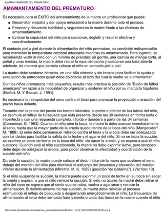 AMAMANTAMIENTO DEL PREMATURO
Es necesario para el ÉXITO del entrenamiento de la madre un profesional que pueda:
Desarrollar empatía y dar apoyo emocional a la madre durante todo el proceso.q
Entrenar y desarrollo habilidad y seguridad en la madre frente a las técnicas de
amamantamiento.
q
Evaluar la capacidad del niño para succionar, deglutir y respirar efectiva y
coordinadamente.
q
El contacto piel a piel durante la alimentación del niño prematuro, es condición indispensable
para mantener la temperatura corporal adecuada mientras es amamantado. Para lograrlo, se
recomienda vestir al niño con un mínimo de prendas: un gorrito, una camisa de manga corta, el
pañal y unas medias, la madre debe retirar la ropa del pecho y colocarse una bata abierta
adelante, de manera que permita colocar el niño en contacto piel a piel.
La madre debe sentarse derecha, en una silla cómoda y sin brazos para facilitar la ayuda y
evaluación de entrenador quien debe colocarse al lado del cual la madre va a amamantar.
Con los niños prematuros más pequeños, resulta más práctica la posición de "Balón de fútbol
americano" en razón a la necesidad de organizar y sostener el niño por su marcada hipotonía
(Neifert, M. Y Seacat, J. 1994).
Es necesaria la retropulción del seno contra el tórax para provocar la proyección o erección del
pezón hacia delante.
Tocando con la punta del pezón los bordes laterales, superior e inferior de los labios del niño,
se estimula el reflejo de búsqueda que está presente desde las 30 semanas en forma lenta o
imperfecta y con una respuesta completa, rápida y duradera a partir de las 34 semanas
(Corominas, B. 1983). Cuando el niño abre la boca, la madre lo debe acercar inmediatamente
al seno, hasta que la mayor parte de la areola quede dentro de la boca del niño (Mangelsdorf,
M. 1988). El seno debe permanecer retraído contra el tórax y la areola debe ser adelgazada
con los dedos para facilitar la salida de la leche y el agarre del niño. Si no se inicia la succión,
se exprime un poco de leche en la boca del niño, sin sacar la areola, y se espera a que el niño
succione. Cuando esté el niño succionando, la madre no debe exprimir leche, pero tampoco
debe dejar de adelgazar la areola, para poder observar la efectividad y coordinación de la
succión del niño.
Durante la succión, la madre puede colocar el dedo índice de la mano que sostiene el seno,
debajo del mentón del niño para disminuir el esfuerzo del descenso y elevación del maxilar
inferior durante la alimentación (Minchin, M. K. 1989) (posición "de bailarina"). (Ver foto 10).
Si el niño suspende la succión, la madre puede exprimir un poco de leche en su boca sin sacar
la areola y esperar a que el niño reinicie la succión. Si esto no ocurre, la madre debe retirar el
niño del seno en espera que al sentir que se retira, vuelva a agarrarse y reinicie la
alimentación. Si definitivamente no hay succión, la madre debe reiniciar el proceso
estimulando el reflejo de búsqueda o despertando energéticamente el niño. La frecuencia de
alimentación al seno debe ser cada hora y media o cada dos horas en la noche cuando el niño
AMAMANTAMIENTO DEL PREMATURO
http://www.encolombia.com/lactancia_amamantamiento34.htm (1 of 3) [10/12/2000 09:29:48 a.m.]
 