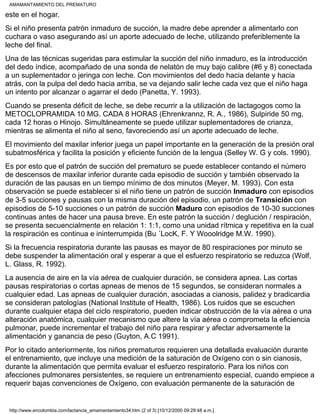 este en el hogar.
Si el niño presenta patrón inmaduro de succión, la madre debe aprender a alimentarlo con
cuchara o vaso asegurando así un aporte adecuado de leche, utilizando preferiblemente la
leche del final.
Una de las técnicas sugeridas para estimular la succión del niño inmaduro, es la introducción
del dedo índice, acompañado de una sonda de nelatón de muy bajo calibre (#6 y 8) conectada
a un suplementador o jeringa con leche. Con movimientos del dedo hacia delante y hacia
atrás, con la pulpa del dedo hacia arriba, se va dejando salir leche cada vez que el niño haga
un intento por alcanzar o agarrar el dedo (Panetta, Y. 1993).
Cuando se presenta déficit de leche, se debe recurrir a la utilización de lactagogos como la
METOCLOPRAMIDA 10 MG. CADA 8 HORAS (Ehrenkrannz, R. A., 1986), Sulpiride 50 mg,
cada 12 horas o Hinojo. Simultáneamente se puede utilizar suplementadores de crianza,
mientras se alimenta el niño al seno, favoreciendo así un aporte adecuado de leche.
El movimiento del maxilar inferior juega un papel importante en la generación de la presión oral
subatmosférica y facilita la posición y eficiente función de la lengua (Selley W. G y cols. 1990).
Es por esto que el patrón de succión del prematuro se puede establecer contando el número
de descensos de maxilar inferior durante cada episodio de succión y también observado la
duración de las pausas en un tiempo mínimo de dos minutos (Meyer, M. 1993). Con esta
observación se puede establecer si el niño tiene un patrón de succión Inmaduro con episodios
de 3-5 succiones y pausas con la misma duración del episodio, un patrón de Transición con
episodios de 5-10 succiones o un patrón de succión Maduro con episodios de 10-30 succiones
continuas antes de hacer una pausa breve. En este patrón la succión / deglución / respiración,
se presenta secuencialmente en relación 1: 1:1, como una unidad rítmica y repetitiva en la cual
la respiración es continua e ininterrumpida (Bu ´LocK, F. Y Wooolridge M.W. 1990).
Si la frecuencia respiratoria durante las pausas es mayor de 80 respiraciones por minuto se
debe suspender la alimentación oral y esperar a que el esfuerzo respiratorio se reduzca (Wolf,
L. Glass, R. 1992).
La ausencia de aire en la vía aérea de cualquier duración, se considera apnea. Las cortas
pausas respiratorias o cortas apneas de menos de 15 segundos, se consideran normales a
cualquier edad. Las apneas de cualquier duración, asociadas a cianosis, palidez y bradicardia
se consideran patologías (National Institute of Health, 1986). Los ruidos que se escuchen
durante cualquier etapa del ciclo respiratorio, pueden indicar obstrucción de la vía aérea o una
alteración anatómica, cualquier mecanismo que altere la vía aérea o comprometa la eficiencia
pulmonar, puede incrementar el trabajo del niño para respirar y afectar adversamente la
alimentación y ganancia de peso (Guyton, A.C 1991).
Por lo citado anteriormente, los niños prematuros requieren una detallada evaluación durante
el entrenamiento, que incluye una medición de la saturación de Oxígeno con o sin cianosis,
durante la alimentación que permita evaluar el esfuerzo respiratorio. Para los niños con
afecciones pulmonares persistentes, se requiere un entrenamiento especial, cuando empiece a
requerir bajas convenciones de Oxígeno, con evaluación permanente de la saturación de
AMAMANTAMIENTO DEL PREMATURO
http://www.encolombia.com/lactancia_amamantamiento34.htm (2 of 3) [10/12/2000 09:29:48 a.m.]
 