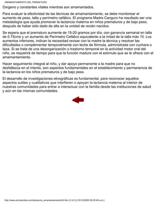 Oxígeno y constantes vitales mientras son amamantados.
Para evaluar la efectividad de las técnicas de amamantamiento, se debe monitorear el
aumento de peso, talla y perímetro cefálico. El programa Madre Canguro ha resultado ser una
metodología que ayuda promover la lactancia materna en niños prematuros y de bajo peso,
después de haber sido dado de alta en la unidad de recién nacidos.
Se espera que el prematuro aumente de 15-20 gramos por día, con ganancia semanal en talla
de 0.75cms y un aumento de Perímetro Cefálico equivalente a la mitad de la talla más 10. Los
aumentos inferiores, indican la necesidad revisar con la madre la técnica y resolver las
dificultades o complementar temporalmente con leche de fórmula, administrada con cuchara o
taza. Si se trata de una desorganización o trastorno temporal en la actividad motor oral del
niño, se requerirá de tiempo para que la función madure con el estímulo que se le ofrece con el
amamantamiento.
Hacer seguimiento integral al niño, y dar apoyo permanente a la madre para que no
desfallezca en el intento, son aspectos fundamentales en el establecimiento y permanencia de
la lactancia en los niños prematuros y de bajo peso.
El desarrollo de investigaciones etnográficas es fundamental, para reconocer aquellos
aspectos sutiles y cualitativos que interfieren o apoyan la lactancia materna al interior de
nuestras comunidades para entrar a interactuar con la familia desde las instituciones de salud
y aún en las mismas comunidades.
AMAMANTAMIENTO DEL PREMATURO
http://www.encolombia.com/lactancia_amamantamiento34.htm (3 of 3) [10/12/2000 09:29:48 a.m.]
 
