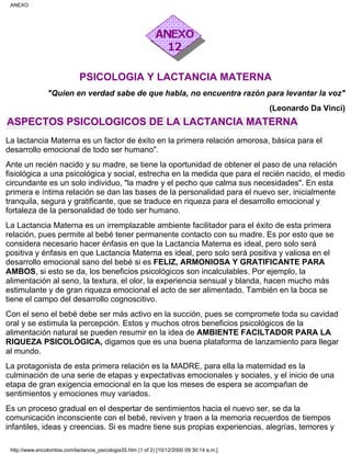 PSICOLOGIA Y LACTANCIA MATERNA
"Quien en verdad sabe de que habla, no encuentra razón para levantar la voz"
(Leonardo Da Vinci)
ASPECTOS PSICOLOGICOS DE LA LACTANCIA MATERNA
La lactancia Materna es un factor de éxito en la primera relación amorosa, básica para el
desarrollo emocional de todo ser humano".
Ante un recién nacido y su madre, se tiene la oportunidad de obtener el paso de una relación
fisiológica a una psicológica y social, estrecha en la medida que para el recién nacido, el medio
circundante es un solo individuo, "la madre y el pecho que calma sus necesidades". En esta
primera e íntima relación se dan las bases de la personalidad para el nuevo ser, inicialmente
tranquila, segura y gratificante, que se traduce en riqueza para el desarrollo emocional y
fortaleza de la personalidad de todo ser humano.
La Lactancia Materna es un irremplazable ambiente facilitador para el éxito de esta primera
relación, pues permite al bebé tener permanente contacto con su madre. Es por esto que se
considera necesario hacer énfasis en que la Lactancia Materna es ideal, pero solo será
positiva y énfasis en que Lactancia Materna es ideal, pero solo será positiva y valiosa en el
desarrollo emocional sano del bebé si es FELIZ, ARMONIOSA Y GRATIFICANTE PARA
AMBOS, si esto se da, los beneficios psicológicos son incalculables. Por ejemplo, la
alimentación al seno, la textura, el olor, la experiencia sensual y blanda, hacen mucho más
estimulante y de gran riqueza emocional el acto de ser alimentado. También en la boca se
tiene el campo del desarrollo cognoscitivo.
Con el seno el bebé debe ser más activo en la succión, pues se compromete toda su cavidad
oral y se estimula la percepción. Estos y muchos otros beneficios psicológicos de la
alimentación natural se pueden resumir en la idea de AMBIENTE FACILTADOR PARA LA
RIQUEZA PSICOLÓGICA, digamos que es una buena plataforma de lanzamiento para llegar
al mundo.
La protagonista de esta primera relación es la MADRE, para ella la maternidad es la
culminación de una serie de etapas y expectativas emocionales y sociales, y el inicio de una
etapa de gran exigencia emocional en la que los meses de espera se acompañan de
sentimientos y emociones muy variados.
Es un proceso gradual en el despertar de sentimientos hacia el nuevo ser, se da la
comunicación inconsciente con el bebé, reviven y traen a la memoria recuerdos de tiempos
infantiles, ideas y creencias. Si es madre tiene sus propias experiencias, alegrías, temores y
ANEXO
http://www.encolombia.com/lactancia_psicologia35.htm (1 of 2) [10/12/2000 09:30:14 a.m.]
 