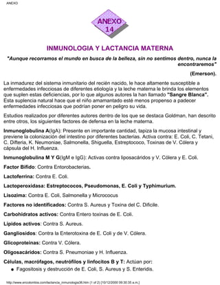 INMUNOLOGIA Y LACTANCIA MATERNA
"Aunque recorramos el mundo en busca de la belleza, sin no sentimos dentro, nunca la
encontraremos"
(Emerson).
La inmadurez del sistema inmunitario del recién nacido, le hace altamente susceptible a
enfermedades infecciosas de diferentes etiología y la leche materna le brinda los elementos
que suplen estas deficiencias, por lo que algunos autores la han llamado "Sangre Blanca".
Esta suplencia natural hace que el niño amamantado esté menos propenso a padecer
enfermedades infecciosas que podrían poner en peligro su vida.
Estudios realizados por diferentes autores dentro de los que se destaca Goldman, han descrito
entre otros, los siguientes factores de defensa en la leche materna.
Inmunoglobulina A(IgA): Presente en importante cantidad, tapiza la mucosa intestinal y
previene la colonización del intestino por diferentes bacterias. Activa contra: E. Coli, C. Tetani,
C. Difteria, K. Neumoniae, Salmonella, Shiguella, Estreptococo, Toxinas de V. Cólera y
cápsula del H. Influenza.
Inmunoglobulina M Y G(IgM e IgG): Activas contra liposacáridos y V. Cólera y E. Coli.
Factor Bífido: Contra Entorobacterias.
Lactoferrina: Contra E. Coli.
Lactoperoxidasa: Estreptococos, Pseudomonas, E. Coli y Typhimurium.
Lisozima: Contra E. Coli, Salmonella y Micrococus
Factores no identificados: Contra S. Aureus y Toxina del C. Dificile.
Carbohidratos activos: Contra Entero toxinas de E. Coli.
Lípidos activos: Contra S. Aureus.
Gangliosidos: Contra la Enterotoxina de E. Coli y de V. Cólera.
Glicoproteinas: Contra V. Cólera.
Oligosacáridos: Contra S. Pneumoniae y H. Influenza.
Células, macrófagos, neutrófilos y linfocitos B y T: Actúan por:
Fagositosis y destrucción de E. Coli, S. Aureus y S. Enteridis.q
ANEXO
http://www.encolombia.com/lactancia_inmunologia36.htm (1 of 2) [10/12/2000 09:30:35 a.m.]
 