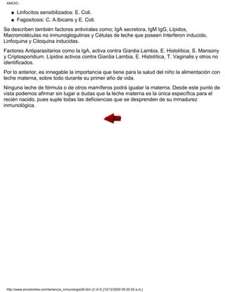 Linfocitos sensibilizados: E. Coli.q
Fagositosis: C. A.lbicans y E. Coli.q
Se describen también factores antivirales como; IgA secretora, IgM IgG, Lípidos,
Macromoléculas no inmunoglogulinas y Células de leche que poseen Interferon inducido,
Linfoquina y Citoquina inducidas.
Factores Antiparasitarios como la IgA, activa contra Giardia Lambia, E. Histolítica, S. Mansony
y Criptosporidium. Lípidos activos contra Giardia Lambia, E. Histolítica, T. Vaginalis y otros no
identificados.
Por lo anterior, es innegable la importancia que tiene para la salud del niño la alimentación con
leche materna, sobre todo durante su primer año de vida.
Ninguna leche de fórmula o de otros mamíferos podrá igualar la materna. Desde este punto de
vista podemos afirmar sin lugar a dudas que la leche materna es la única específica para el
recién nacido, pues suple todas las deficiencias que se desprenden de su inmadurez
inmunológica.
ANEXO
http://www.encolombia.com/lactancia_inmunologia36.htm (2 of 2) [10/12/2000 09:30:35 a.m.]
 