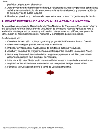 períodos de gestación y lactancia.
Aclarar y complementar conocimientos que refuercen actividades y prácticas estimulando
así el amamantamiento, la alimentación complementaria adecuada y la alimentación de
la gestante y de la madre lactante.
3.
Brindar apoyo eficaz y oportuno a la mujer durante el proceso de gestación y lactancia.4.
4. COMITÉ DISTRITAL DE APOYO A LA LACTANCIA MATERNA
Se constituye como Agente Coordinador del Plan Nacional de Promoción, Protección y Apoyo
a la Lactancia Materna, impulsando la vinculación de entidades públicas y privadas para la
realización de programas, proyectos y actividades relacionadas con el Plan y apoyando la
consecución de recursos financieros, humanos y tecnológicos para su ejecución.
Sus funciones son:
Coordinar la ejecución de los programas y proyectos del Plan en el Distrito Capital.1.
Formular estrategias para la consecución de recursos.2.
Impulsar la vinculación a nivel Distrital de entidades públicas y privadas.3.
Aprobar y coordinar la programación presentada por los Comités Locales de Apoyo.4.
Hacer seguimiento al desarrollo de los programas y proyectos del Plan, proponiendo
acciones correctivas para optimizar su resultado.
5.
Informar al Consejo Nacional de Lactancia Materna sobre las actividades realizadas.6.
Impulsar en las instituciones el desarrollo del "Hospitales Amigos de los Niños".7.
Fomentar la investigación sobre el tema de Lactancia Materna.8.
ANEXO
http://www.encolombia.com/lactancia_inmunologia36a.htm (2 of 2) [10/12/2000 09:30:43 a.m.]
 