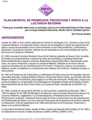 PLAN DISTRITAL DE PROMOCION, PROTECCION Y APOYO A LA
LACTANCIA MATERNA
"Todo gran cometido debe tener un principio, pero es la continuidad hasta el final, hasta
que se haya acabado totalmente, donde está la verdadera gloria".
(Sir Francis Drake)
ANTECEDENTES
A partir de 1964, se han venido realizando en Santa Fe de Bogotá, D.C. acciones a favor de la
Lactancia Materna. A lo largo del tiempo, el tema se ha trabajado en todos los organismos de
salud a través de actividades como Control Prenatal, Curso Psicoprofiláctico, Crecimiento y
Desarrollo, Consulta de nutrición, además de las realizadas en las Universidades de recién y
Servicios de Puerperio y Pediatría.
En 1990, durante la Cumbre Mundial a favor de la Infancia realizada en Nueva York, los jefes
de Estado se comprometieron a reducir las tasas de morbilidad y mortalidad infantil por
Enfermedad Diarréica Aguda e Infección Respiratoria Aguda (EDA-IRA) y Desnutrición entre
otras, así como a Promover y Apoyar la Lactancia Materna. Además en el mismo año se
produce la Declaración de Innocenti para la Promoción, Protección y Apoyo a la Lactancia
Materna, donde se establece un compromiso para trabajar de la infancia, mediante el apoyo a
esta práctica.
En 1991 la Presidencia de la República y el Ministerio de Salud convocan 8 hospitales del país
entre ellos Kennedy, Instituto Materno Infantil y Clínica San Pedro Claver, que brindan atención
Materno Infantil a nivel Distrital, para trabajar en el Plan de Promoción, Protección y Apoyo a la
Lactancia Materna y el desarrollo de la Estrategia de Hospitales Amigos de los Niños a través
del cumplimiento de los Diez Pasos Hacia una Lactancia Feliz, lanzada por la UNICEF y la
OMS.
En 1992, durante el Lanzamiento del Plan a nivel nacional y mediante los Decretos 1396 y
1397 de agosto 24 de 1992 del Ministerio de Salud se crea el Consejo Nacional de Apoyo a la
Lactancia Materna y reglamenta "La Comercialización y Publicidad de los Alimentos de
Fórmula para Lactantes". Durante el mismo acto se firman compromisos con las Asociaciones
de Profesionales de Salud y con las Casa de Productoras de Sucedáneos de la leche materna.
La Resolución 7353 de septiembre 8 de 1992 dicta Normas de la Promoción, Protección y
Apoyo a la Lactancia Materna.
La Secretaría Distrital de Salud, adoptó el Plan a través del Decreto 269 de Mayo 27 de 1993 y
lo implementó en los tres niveles de atención (UBAS, UPAS y CAMIS I-II-III).
ANEXO
http://www.encolombia.com/lactancia_plan37.htm (1 of 5) [10/12/2000 09:30:56 a.m.]
 