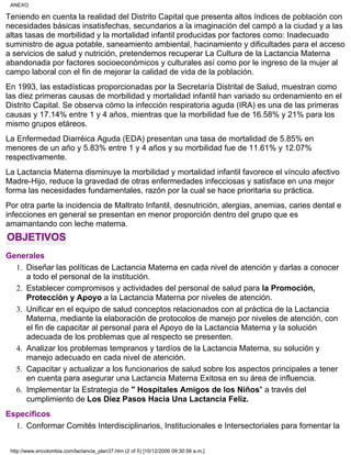 Teniendo en cuenta la realidad del Distrito Capital que presenta altos índices de población con
necesidades básicas insatisfechas, secundarios a la imaginación del campó a la ciudad y a las
altas tasas de morbilidad y la mortalidad infantil producidas por factores como: Inadecuado
suministro de agua potable, saneamiento ambiental, hacinamiento y dificultades para el acceso
a servicios de salud y nutrición, pretendemos recuperar La Cultura de la Lactancia Materna
abandonada por factores socioeconómicos y culturales así como por le ingreso de la mujer al
campo laboral con el fin de mejorar la calidad de vida de la población.
En 1993, las estadísticas proporcionadas por la Secretaría Distrital de Salud, muestran como
las diez primeras causas de morbilidad y mortalidad infantil han variado su ordenamiento en el
Distrito Capital. Se observa cómo la infección respiratoria aguda (IRA) es una de las primeras
causas y 17.14% entre 1 y 4 años, mientras que la morbilidad fue de 16.58% y 21% para los
mismo grupos etáreos.
La Enfermedad Diarréica Aguda (EDA) presentan una tasa de mortalidad de 5.85% en
menores de un año y 5.83% entre 1 y 4 años y su morbilidad fue de 11.61% y 12.07%
respectivamente.
La Lactancia Materna disminuye la morbilidad y mortalidad infantil favorece el vínculo afectivo
Madre-Hijo, reduce la gravedad de otras enfermedades infecciosas y satisface en una mejor
forma las necesidades fundamentales, razón por la cual se hace prioritaria su práctica.
Por otra parte la incidencia de Maltrato Infantil, desnutrición, alergias, anemias, caries dental e
infecciones en general se presentan en menor proporción dentro del grupo que es
amamantando con leche materna.
OBJETIVOS
Generales
Diseñar las políticas de Lactancia Materna en cada nivel de atención y darlas a conocer
a todo el personal de la institución.
1.
Establecer compromisos y actividades del personal de salud para la Promoción,
Protección y Apoyo a la Lactancia Materna por niveles de atención.
2.
Unificar en el equipo de salud conceptos relacionados con al práctica de la Lactancia
Materna, mediante la elaboración de protocolos de manejo por niveles de atención, con
el fin de capacitar al personal para el Apoyo de la Lactancia Materna y la solución
adecuada de los problemas que al respecto se presenten.
3.
Analizar los problemas tempranos y tardíos de la Lactancia Materna, su solución y
manejo adecuado en cada nivel de atención.
4.
Capacitar y actualizar a los funcionarios de salud sobre los aspectos principales a tener
en cuenta para asegurar una Lactancia Materna Exitosa en su área de influencia.
5.
Implementar la Estrategia de " Hospitales Amigos de los Niños" a través del
cumplimiento de Los Diez Pasos Hacia Una Lactancia Feliz.
6.
Específicos
Conformar Comités Interdisciplinarios, Institucionales e Intersectoriales para fomentar la1.
ANEXO
http://www.encolombia.com/lactancia_plan37.htm (2 of 5) [10/12/2000 09:30:56 a.m.]
 