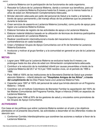 Lactancia Materna con la participación de los funcionarios de cada organismo.
Rescatar la Cultura de la Lactancia Materna, dando a conocer sus beneficios, para así
lograr una Lactancia Materna Exclusiva hasta los 6 meses y por lo menos hasta los 2
años de edad con Alimentación Complementaria Adecuada.
2.
Brindar atención adecuada por parte del personal de Salud a la madre y al lactante, a
través de apoyo permanente y del manejo eficaz de los problemas que se presenten
durante la lactancia.
3.
Crear servicios de asesoría en Lactancia Materna (consulta), como punto de apoyo para
lograr una Lactancia Materna Exitosa.
4.
Elaborar formatos de registro de las actividades de apoyo a la Lactancia Materna.5.
Elaborar material didáctico basado en la utilización de técnicas de dinámica participativa
para la educación en Lactancia Materna.
6.
Realizar coordinación interinstitucional a través del mecanismo de referencia y
contrarreferencia en cada localidad.
7.
Crear y fortalecer Grupos de Apoyo Comunitarios con el fin de fomentar la Lactancia
Materna Exclusiva.
8.
Involucrar y motivar al grupo familiar y a la comunidad en general en pro de la Lactancia
Materna.
9.
METAS
Lograr para 1998 que la Lactancia Materna se exclusiva hasta los 6 meses y se
prolongue hasta los dos años de edad con Alimentación complementaria adecuada.
1.
Contribuir a la reducción de la mortalidad infantil por causas prevenibles a través de la
Lactancia Materna del 20.7 al 15.5 por 1000 nacidos vivos, en el período de 1995 a
1998.
2.
Para 1998 el 100% de las instituciones de la Secretaría Distrital de Salud que prestan
atención Materno – infantil deberán ser "Hospitales Amigos de los Niños", a través
del cumplimiento de los Diez Pasos hacia una Lactancia Materna Feliz.
3.
Capacitar para 1997 al 100% del personal de salud que brinda atención en el Programa
Materno – Infantil.
4.
Coordinar con el Instituto Colombiano de Bienestar Familiar la capacitación del 100% de
las Madres Comunitarias del Programa Familia, Mujer e Infancia (FAMI) en aspectos de
Lactancia Materna.
5.
Capacitar para 1996 al 50% de los gestores de salud y vincularlos como promotores de
los Grupos de Apoyo Comunitarios.
6.
ACTIVIDADES
Con base en las políticas que sobre Lactancia Materna existen en el país y los objetivos
planteados en el presente documento, las actividades a desarrollar en los diferentes niveles de
atención son:
Conformar Comités Interdisciplinarios que coordinen las acciones a realizar a favor de la
Lactancia Materna.
1.
ANEXO
http://www.encolombia.com/lactancia_plan37.htm (3 of 5) [10/12/2000 09:30:56 a.m.]
 