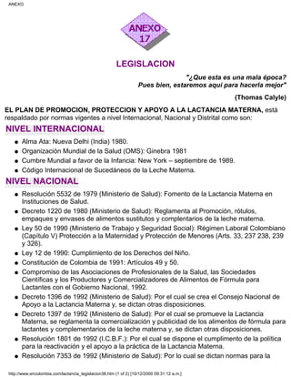 LEGISLACION
"¿Que esta es una mala época?
Pues bien, estaremos aquí para hacerla mejor"
(Thomas Calyle)
EL PLAN DE PROMOCION, PROTECCION Y APOYO A LA LACTANCIA MATERNA, está
respaldado por normas vigentes a nivel Internacional, Nacional y Distrital como son:
NIVEL INTERNACIONAL
Alma Ata: Nueva Delhi (India) 1980.q
Organización Mundial de la Salud (OMS): Ginebra 1981q
Cumbre Mundial a favor de la Infancia: New York – septiembre de 1989.q
Código Internacional de Sucedáneos de la Leche Materna.q
NIVEL NACIONAL
Resolución 5532 de 1979 (Ministerio de Salud): Fomento de la Lactancia Materna en
Instituciones de Salud.
q
Decreto 1220 de 1980 (Ministerio de Salud): Reglamenta al Promoción, rótulos,
empaques y envases de alimentos sustitutos y complentarios de la leche materna.
q
Ley 50 de 1990 (Ministerio de Trabajo y Seguridad Social): Régimen Laboral Colombiano
(Capítulo V) Protección a la Maternidad y Protección de Menores (Arts. 33, 237 238, 239
y 326).
q
Ley 12 de 1990: Cumplimiento de los Derechos del Niño.q
Constitución de Colombia de 1991: Artículos 49 y 50.q
Compromiso de las Asociaciones de Profesionales de la Salud, las Sociedades
Científicas y los Productores y Comercializadores de Alimentos de Fórmula para
Lactantes con el Gobierno Nacional, 1992.
q
Decreto 1396 de 1992 (Ministerio de Salud): Por el cual se crea el Consejo Nacional de
Apoyo a la Lactancia Materna y, se dictan otras disposiciones.
q
Decreto 1397 de 1992 (Ministerio de Salud): Por el cual se promueve la Lactancia
Materna, se reglamenta la comercialización y publicidad de los alimentos de fórmula para
lactantes y complementarios de la leche materna y, se dictan otras disposiciones.
q
Resolución 1801 de 1992 (I.C.B.F.): Por el cual se dispone el cumplimento de la política
para la reactivación y el apoyo a la práctica de la Lactancia Materna.
q
Resolución 7353 de 1992 (Ministerio de Salud): Por lo cual se dictan normas para laq
ANEXO
http://www.encolombia.com/lactancia_legislacion38.htm (1 of 2) [10/12/2000 09:31:12 a.m.]
 