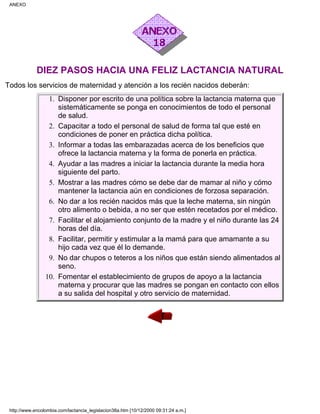 DIEZ PASOS HACIA UNA FELIZ LACTANCIA NATURAL
Todos los servicios de maternidad y atención a los recién nacidos deberán:
Disponer por escrito de una política sobre la lactancia materna que
sistemáticamente se ponga en conocimientos de todo el personal
de salud.
1.
Capacitar a todo el personal de salud de forma tal que esté en
condiciones de poner en práctica dicha política.
2.
Informar a todas las embarazadas acerca de los beneficios que
ofrece la lactancia materna y la forma de ponerla en práctica.
3.
Ayudar a las madres a iniciar la lactancia durante la media hora
siguiente del parto.
4.
Mostrar a las madres cómo se debe dar de mamar al niño y cómo
mantener la lactancia aún en condiciones de forzosa separación.
5.
No dar a los recién nacidos más que la leche materna, sin ningún
otro alimento o bebida, a no ser que estén recetados por el médico.
6.
Facilitar el alojamiento conjunto de la madre y el niño durante las 24
horas del día.
7.
Facilitar, permitir y estimular a la mamá para que amamante a su
hijo cada vez que él lo demande.
8.
No dar chupos o teteros a los niños que están siendo alimentados al
seno.
9.
Fomentar el establecimiento de grupos de apoyo a la lactancia
materna y procurar que las madres se pongan en contacto con ellos
a su salida del hospital y otro servicio de maternidad.
10.
ANEXO
http://www.encolombia.com/lactancia_legislacion38a.htm [10/12/2000 09:31:24 a.m.]
 