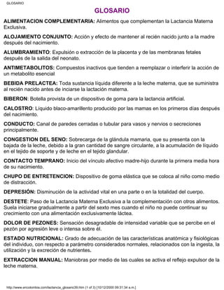 GLOSARIO
ALIMENTACION COMPLEMENTARIA: Alimentos que complementan la Lactancia Materna
Exclusiva.
ALOJAMIENTO CONJUNTO: Acción y efecto de mantener al recién nacido junto a la madre
después del nacimiento.
ALUMBRAMIENTO: Expulsión o extracción de la placenta y de las membranas fetales
después de la salida del neonato.
ANTIMETABOLITOS: Compuestos inactivos que tienden a reemplazar o interferir la acción de
un metabolito esencial
BEBIDA PRELACTEA: Toda sustancia líquida diferente a la leche materna, que se suministra
al recién nacido antes de inciarse la lactación materna.
BIBERON: Botella provista de un dispositivo de goma para la lactancia artificial.
CALOSTRO: Líquido blaco-amarillento producido por las mamas en los primeros días después
del nacimiento.
CONDUCTO: Canal de paredes cerradas o tubular para vasos y nervios o secreciones
principalmente.
CONGESTION DEL SENO: Sobrecarga de la glándula mamaria, que su presenta con la
bajada de la leche, debido a la gran cantidad de sangre circulante, a la acumulación de líquido
en el tejido de soporte y de leche en el tejido glandular.
CONTACTO TEMPRANO: Inicio del vínculo afectivo madre-hijo durante la primera media hora
de su nacimiento.
CHUPO DE ENTRETENCION: Dispositivo de goma elástica que se coloca al niño como medio
de distracción.
DEPRESIÓN: Disminución de la actividad vital en una parte o en la totalidad del cuerpo.
DESTETE: Paso de la Lactancia Materna Exclusiva a la complementación con otros alimentos.
Suela iniciarse gradualmente a partir del sexto mes cuando el niño no puede continuar su
crecimiento con una alimentación exclusivamente láctea.
DOLOR DE PEZONES: Sensación desagradable de intensidad variable que se percibe en el
pezón por agresión leve o intensa sobre él.
ESTADO NUTRICIONAL: Grado de adecuación de las características anatómica y fisiológicas
del individuo, con respecto a parámetro considerados normales, relacionados con la ingesta, la
utilización y la excreción de nutrientes.
EXTRACCION MANUAL: Maniobras por medio de las cuales se activa el reflejo expulsor de la
leche materna.
GLOSARIO
http://www.encolombia.com/lactancia_glosario39.htm (1 of 3) [10/12/2000 09:31:34 a.m.]
 