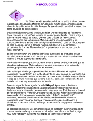 INTRODUCCION
n la última década a nivel mundial, se ha vivido el abandono de
la práctica de la Lactancia Materna como recurso natural imprescindible para la
alimentación y bienestar del niño. Diversos factores han sido estudiados y descritos
como causales de esta situación.
Durante la Segunda Guerra Mundial, la mujer tuvo la necesidad de sostener el
hogar mientras su compañero luchaba en los campos de batalla. Esto la obligó a
salir de casa en busca de trabajo y dinero para proveer las necesidades,
desencadenando que la Lactancia Materna pasara un segundo plano y las
comunidades buscaran otra alternativa para la alimentación para los niños. A partir
de este momento, surge la llamada "Cultura del Biberón" y las empresas
productoras de "Leches Maternalizadas" la presentaron a las madres como la
mejor alternativa.
Es así como iniciaron una extensa estrategia publicitaria de productos a nivel
mundial, para convencer a las madres que las leches producidas por ellos eran
iguales, o incluso superiores a la materna.
Además la vinculación, progresiva, de la mujer al campo laboral, ha hecho que se
abandone la Lactancia Materna tempranamente y se recurra a las leches de
fórmula, perpetuando así la "Cultura del Biberón".
Otro factor que disminuye la práctica de la Lactancia Materna, es la poca
información y capacitación que recibe el agente de salud durante su formación. La
mayoría de currículos dedican un número de horas al estudio de la preparación de
leches de fórmula, mientras que la leche materna, apenas si es mencionada, sin
darle la importancia y trascendencia necesaria.
Con esta capacitación el agente de salud NO podrá promover la Lactancia
Materna, resolver adecuadamente las preguntas sobre los problemas de la
Lactancia natural ni enseñan técnicas adecuadas para una Feliz Lactancia Natural.
El personal con esta formación, suspenderá la Lactancia Materna ante cualquier
eventualidad (formación de drogas a la madre o del niño sin justificación
adecuada), tampoco tendrá unidad de criterio y en los distintos niveles de
información proporcionará a la madre conceptos diferentes que la obliga a
abandonar la lactancia natural; así tenga una motivación muy grande hacia ésta
práctica.
La sociedad en general y el personal de salud en particular, quieren a toda costa
convencer a la madre: que la lactancia natural es para ella una esclavitud, algo
muy duro de hacer y que entre más rápido se abandone será mejor.
INTRODUCCION
http://www.encolombia.com/lactancia_introduccion8.htm (1 of 2) [10/12/2000 09:14:07 a.m.]
 