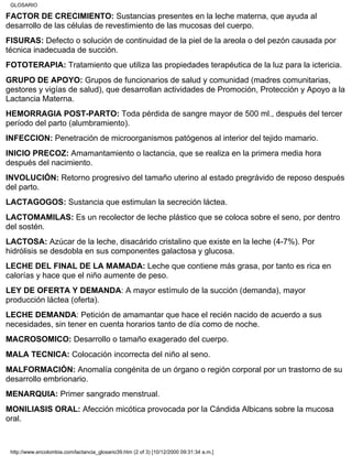 FACTOR DE CRECIMIENTO: Sustancias presentes en la leche materna, que ayuda al
desarrollo de las células de revestimiento de las mucosas del cuerpo.
FISURAS: Defecto o solución de continuidad de la piel de la areola o del pezón causada por
técnica inadecuada de succión.
FOTOTERAPIA: Tratamiento que utiliza las propiedades terapéutica de la luz para la ictericia.
GRUPO DE APOYO: Grupos de funcionarios de salud y comunidad (madres comunitarias,
gestores y vigías de salud), que desarrollan actividades de Promoción, Protección y Apoyo a la
Lactancia Materna.
HEMORRAGIA POST-PARTO: Toda pérdida de sangre mayor de 500 ml., después del tercer
período del parto (alumbramiento).
INFECCION: Penetración de microorganismos patógenos al interior del tejido mamario.
INICIO PRECOZ: Amamantamiento o lactancia, que se realiza en la primera media hora
después del nacimiento.
INVOLUCIÓN: Retorno progresivo del tamaño uterino al estado pregrávido de reposo después
del parto.
LACTAGOGOS: Sustancia que estimulan la secreción láctea.
LACTOMAMILAS: Es un recolector de leche plástico que se coloca sobre el seno, por dentro
del sostén.
LACTOSA: Azúcar de la leche, disacárido cristalino que existe en la leche (4-7%). Por
hidrólisis se desdobla en sus componentes galactosa y glucosa.
LECHE DEL FINAL DE LA MAMADA: Leche que contiene más grasa, por tanto es rica en
calorías y hace que el niño aumente de peso.
LEY DE OFERTA Y DEMANDA: A mayor estímulo de la succión (demanda), mayor
producción láctea (oferta).
LECHE DEMANDA: Petición de amamantar que hace el recién nacido de acuerdo a sus
necesidades, sin tener en cuenta horarios tanto de día como de noche.
MACROSOMICO: Desarrollo o tamaño exagerado del cuerpo.
MALA TECNICA: Colocación incorrecta del niño al seno.
MALFORMACIÓN: Anomalía congénita de un órgano o región corporal por un trastorno de su
desarrollo embrionario.
MENARQUIA: Primer sangrado menstrual.
MONILIASIS ORAL: Afección micótica provocada por la Cándida Albicans sobre la mucosa
oral.
GLOSARIO
http://www.encolombia.com/lactancia_glosario39.htm (2 of 3) [10/12/2000 09:31:34 a.m.]
 