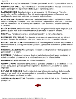 MOTIVACIÓN: Conjunto de razones positivas, que mueven a la acción para realizar un acto.
OBSTRUCCION NASAL: Impedimento que se presenta en las fosas nasales, secundarios a
edema de las paredes o por mucosidades que no logran expulsarse.
PASTEURIZACIÓN: Calentamiento de la leche durante 15- 20 minutos, a 70 grados
centígrados y enfriamiento rápido. Con ello se destruyen gérmenes patógenos sin que
modifiquen las sustancias protéicas, como ocurre en la ebullición.
PERSONALIDAD: Repertorio habitual de conductas psicosociales que expresan en cada
individuo la integración singular de su características, congnoscitivas, afectivas y connitivas,
que son reconocidas por él mismo y por los demás como una individualidad autónoma y
constantes.
PEZÓN INVERTIDO: Protución hacia adentro, por debajo del nivel de la piel del pezón, que
por más que se trate de exteriorizar retorna nuevamente a su posición anormal.
PRENATAL: Período comprendido entre la concepción y el momento del parto.
PROBLEMAS TEMPRANOS: Son situación anormales que se presentan en las primeras
semanas después del nacimiento, relacionados con producción y obtención de leche.
PRODUCCION DE LECHE: Proceso mediante el cual el organismo humano respondiendo a
estímulos físicos (succión) y hormonales (oxitocina y prolactina) elabora final que es la leche
materna.
PROGRAMA CANGURO: Manejo Integral del recién nacido prematuro y de bajo peso con
participación de la madre.
PUERPERIO: Período que transcurre desde el parto hasta que los órganos genitales y el
estado general de la mujer vuelve al estado ordinario anterior a la gestación.
QUIMIOPROFILAXIS: Profilaxis pro sustancias químicas.
QUIMIOTERAPIA: Tratamiento por sustancias químicas, fundado en la afinidad que poseen
ciertos compuestos químicos por microorganismos determinados, sin dañar los tejidos
orgánicos.
REFLEJO DE EYECCIÓN: Acción mediante la cual la leche es expulsada de la glándula
mamaria, por acción de la hormona oxitocina, producida en la neurohipófisis y que se es
sensible al estado anímico de la madre.
SUSTANCIAS RADIACTIVAS: Sustancias dotadas de radiactividad: Actinio, Polonio y Radio
por ejemplo.
GLOSARIO
http://www.encolombia.com/lactancia_glosario39.htm (3 of 3) [10/12/2000 09:31:34 a.m.]
 