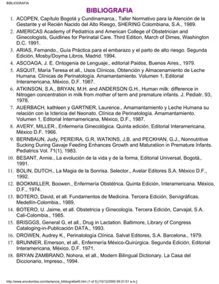 BIBLIOGRAFIA
ACOPEN, Capítulo Bogotá y Cundinamarca., Taller Normativo para la Atención de la
Gestante y el Recién Nacido del Alto Riesgo, SHERING Colombiana, S.A., 1989.
1.
AMERICAS Academy of Pediatrics and American College of Obstetrician and
Ginecologists, Guidlines for Perinatal Care. Third Edition, March of Dimes, Washington
D.C. 1991.
2.
ARIAS, Fernando., Guía Práctica para el embarazo y el parto de alto riesgo. Segunda
Edición, Mosby/Doyma Libros, Madrid. 1994.
3.
ASCOAGA, J. E. Ontogenia de Lenguaje., editorial Paidos, Buenos Aires., 1979.4.
ASQUIT, María Teresa et all., Usos Clínicos, Obtención y Almacenamiento de Leche
Humana. Clínicas de Perinatología. Amamantamiento. Volumen 1, Editorial
Interamericana, México, D.F. 1987.
5.
ATKINSON, S.A., BRYAN, M.H. and ANDERSON G.H., Human milk: difference in
Nitrogen concentration in milk from mother of term and premature infants. J. Pediatr. 93,
1978.
6.
AUERBACH, kathleen y GARTNER, Laurence., Amamantamiento y Leche Humana su
relación con la Ictericia del Neonato. Clínica de Perinatología. Amamantamiento.
Volumen 1, Editorial Internamericana, México, D.F., 1987.
7.
AVERY, MILLER., Enfermería Ginecológica. Quinta edición, Editorial Interamericana,
México D.F. 1966.
8.
BERNBAUN, Judy, PEREIRA, G.R, WATKINS, J.B. and PECKHAN, G.J., Nonnutritive
Sucking During Gavaje Feeding Enhances Growth and Maturatiion in Premature Infants.
Pediatrics Vol. 71(1), 1983.
9.
BESANT, Annie., La evolución de la vida y de la forma, Editorial Universal, Bogotá,.
1991.
10.
BOLIN, DUTCH., La Magia de la Sonrisa. Selector., Avelar Editores S.A. México D.F.,
1992.
11.
BOOKMILLER, Boowen., Enfermería Obstétrica. Quinta Edición, Interamericana. México,
D.F., 1974.
12.
BOTERO, David, et all. Fundamentos de Medicina. Tercera Edición, Servigráficas.
Medellín-Colombia., 1989.
13.
BOTERO, U. Jaime, et all. Obstetricia y Ginecología. Tercera Edición, Carvajal, S.A.
Cali-Colombia., 1985.
14.
BRISGGS, General G, et all., Drug in Lactation. Baltimore, Library of Congress
Cataloging-in-Publicación DATA., 1993.
15.
DROWEN, Audrey K., Perinatología Clínica. Salvat Editores, S.A. Barcelona., 1979.16.
BRUNNER, Emerson, et all., Enfermería México-Quirúrgica. Segunda Edición, Editorial
Interamericana, México. D.F. 1971.
17.
BRYAN ZAMBRANO, Nohora, et all., Modern Bilingual Dictionary. La Casa del
Diccionario, Impreso., 1994.
18.
BIBLIOGRAFIA
http://www.encolombia.com/lactancia_bibliografia40.htm (1 of 5) [10/12/2000 09:31:51 a.m.]
 