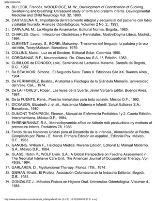 BU´LOCK, Francés, WOOLRIDGE, M. W., Development of Coordination of Sucking.
Swallowing and breathing: Ultrasound study of term and preterm infants. Developmental
Medicine and Child Neurology Vol. 32. 1990.
19.
CARTAGENA R., Importancia del tratamiento integral y secuencial del paciente con labio
y paladar fisurado. Avances Odontológicos. Volumen 2 No. 2., 1993.
20.
CARVAJAL M., La Alegría de Amamantar. Editorial Norma. Bogotá., 1985.21.
CHARLES, David., Infecciones Obstétricas y Perinatales. Mosby/Doyma Libros, Madrid.,
1994.
22.
CLEMENT, Lavnay, S., BOREL Maisonny., Trastornos del lenguaje, la palabra y la voz
del niño, Toray-Maisson. Barcelona. 1979.
23.
COLLINS, Mabel., Luz en el Sendero. Editorial Solar. Colombia 1990.24.
COROMINAS, B.F., Neuropediatría. De. Oikos-tau S.A. 1ª. Edición. 1983.25.
CUBILLOS de DONOSO, Lola., Seminario de Lactancia Materna. Santafé de Bogotá,
D.C., 1987.
26.
De BEAUVOIR, Simone., El Segundo Sexo. Tomo II. Ediciones Silo XX. Buenos Aires.,
1984.
27.
De FERNANDEZ, Beatríz., Anatomía y Fisiología de la Glándula Mamaria. Universidad
del Valle, Cali,., 1974.
28.
De LAFFOREST, Roger., Las leyes de la Suerte. Javier Vergara Editor. Buenos Aires.
1991.
29.
De la FUENTE, René., Poesías Inmortales para toda ocasión. México D.F., 1992.30.
DICKASON, Elizabeth J. et all., Asistencia Materna e Infantil. Salvat Editores S.A.,
Barcelona., 1980.
31.
DUMONT THOMPSON, Eleanor., Manual de Enfermería Pediátrica 1y 2. Cuarta Edición,
Interamericana, México D.F., 1984.
32.
EHRENKRANNZ, R.A., Methoclopramide effect on falterin milk productions by mothers of
premature infants. Pediatrics 78, 1986.
33.
Fondo de las Naciones Unidas para el Desarrollo de la Infancia., Alimentación al Pecho.
Compilado por Pierre - E. Mandl. Primera Edición en español., Editorial Pax, México,
D.F., 1983.
34.
GANONG, William F., Fisiología Médica. Novena Edición, Editorial El Manual Moderno.
S.A., México D.F., 1984.
35.
GLASS, Robin P., WOLF Lynn. S.A., A Global Perspective on Feeding Assessment in
The Neonatal Intensive Care Unit. The American Journal of Occupational Therapy. Vol
48(6), 1994.
36.
GARLAREN, D., Myofuncional Therapy. Florida. ITM., 1974.37.
GIBRAN, Khalil., El Profeta. Asociación Colombiana de la Industria Editorial, Bogotá.
D.E., 1984.
38.
GONZALEZ J., Métodos Físicos en Higiene Oral. Universitas Odontológica. Volumen 4.,
1985.
39.
BIBLIOGRAFIA
http://www.encolombia.com/lactancia_bibliografia40.htm (2 of 5) [10/12/2000 09:31:51 a.m.]
 