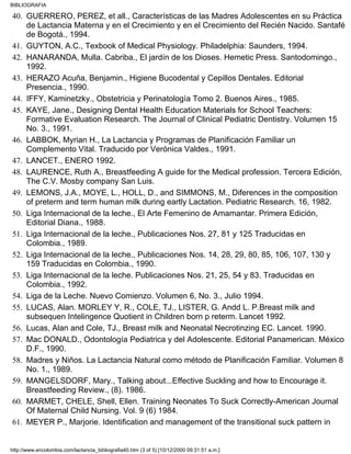 GUERRERO, PEREZ, et all., Características de las Madres Adolescentes en su Práctica
de Lactancia Materna y en el Crecimiento y en el Crecimiento del Recién Nacido. Santafé
de Bogotá., 1994.
40.
GUYTON, A.C., Texbook of Medical Physiology. Philadelphia: Saunders, 1994.41.
HANARANDA, Mulla. Cabriba., El jardín de los Dioses. Hemetic Press. Santodomingo.,
1992.
42.
HERAZO Acuña, Benjamin., Higiene Bucodental y Cepillos Dentales. Editorial
Presencia., 1990.
43.
IFFY, Kaminetzky., Obstetricia y Perinatologìa Tomo 2. Buenos Aires., 1985.44.
KAYE, Jane., Designing Dental Health Education Materials for School Teachers:
Formative Evaluation Research. The Journal of Clinical Pediatric Dentistry. Volumen 15
No. 3., 1991.
45.
LABBOK, Myrian H., La Lactancia y Programas de Planificación Familiar un
Complemento Vital. Traducido por Verónica Valdes., 1991.
46.
LANCET., ENERO 1992.47.
LAURENCE, Ruth A., Breastfeeding A guide for the Medical profession. Tercera Edición,
The C.V. Mosby company San Luis.
48.
LEMONS, J.A., MOYE, L., HOLL, D., and SIMMONS, M., Diferences in the composition
of preterm and term human milk during eartly Lactation. Pediatric Research. 16, 1982.
49.
Liga Internacional de la leche., El Arte Femenino de Amamantar. Primera Edición,
Editorial Diana., 1988.
50.
Liga Internacional de la leche., Publicaciones Nos. 27, 81 y 125 Traducidas en
Colombia., 1989.
51.
Liga Internacional de la leche., Publicaciones Nos. 14, 28, 29, 80, 85, 106, 107, 130 y
159 Traducidas en Colombia., 1990.
52.
Liga Internacional de la leche. Publicaciones Nos. 21, 25, 54 y 83. Traducidas en
Colombia., 1992.
53.
Liga de la Leche. Nuevo Comienzo. Volumen 6, No. 3., Julio 1994.54.
LUCAS, Alan. MORLEY Y, R., COLE, TJ., LISTER, G. Andd L. P.Breast milk and
subsequen Intelingence Quotient in Children born p reterm. Lancet 1992.
55.
Lucas, Alan and Cole, TJ., Breast milk and Neonatal Necrotinzing EC. Lancet. 1990.56.
Mac DONALD., Odontología Pediatrica y del Adolescente. Editorial Panamerican. México
D.F., 1990.
57.
Madres y Niños. La Lactancia Natural como método de Planificación Familiar. Volumen 8
No. 1., 1989.
58.
MANGELSDORF, Mary., Talking about...Effective Suckling and how to Encourage it.
Breastfeeding Review., (8). 1986.
59.
MARMET, CHELE, Shell, Ellen. Training Neonates To Suck Correctly-American Journal
Of Maternal Child Nursing. Vol. 9 (6) 1984.
60.
MEYER P., Marjorie. Identification and management of the transitional suck pattern in61.
BIBLIOGRAFIA
http://www.encolombia.com/lactancia_bibliografia40.htm (3 of 5) [10/12/2000 09:31:51 a.m.]
 