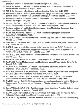 premature infants. J. Perinatal Neonatal Nursing Vol. 7(1). 1993.
MICHOD, Richard., La Evolución Sexual. México, Ciencia y Cultura. Volumen 2 No. 1
Editorial Láser. Santa Fe de Bogotá., 1994.
62.
MINCHIN, Maureen K. Positioning for Breastfeeding. Birth. Vol. 16(2). 1989.63.
Ministerio de Salud, UNICEF., Plan Nacional de Apoyo a la Lactancia Materna. Manual
para el Trabajador de la Salud. Editorial Guadalupe, Santafé de Bogotá, D.C., 1992.
64.
Ministerio de Salud., Lactancia Materna, Decisión de Vida. Producciones Zafra Ltda.
Santafé de Bogotá, D.C., 1993.
65.
Ministerio de Salud, UNICEF, Despacho de la Primera Dama., Plan Nacional de Apoyo a
la Lactancia Materna. Editorial Trazo Ltda. Santa Fe de Bogotá., 1992.
66.
Nacional Institute of Health. Infantile Apnea and Home Monitoring. Cosensus Dev.
Conference Statement 6. 1986.
67.
NEIFERTT, Marianne. Practical aspects of breastfeeding the premature infant.
Perinatology-neonatology. 1988.
68.
OLDS. S.B. et all., Enfermería Materno – Infantil. Segunda Edición, Interamericana.
México, D.F., 1993.
69.
ORJUELA L., Fernando., Lilith, Lilith, Lilith. EL ESPECTADOR, Magazine Dominical No.
528, Junio 6 de 1993.
70.
OSORIO, Alvaro, et all., Reinducción de la Lactancia Materna. CLAP, Agosto de 1981.71.
OSORNO, Jairo., Traducción, adaptación y edición: Cómo Ayudar a las Mamás a
Amamantar. CINEP. Santa Fe de Bogotá, D.C., 1987.
72.
OSORNO, Jairo. Hacia una Feliz Lactancia Materna. Editorial Gente Nueva. Santa Fe de
Bogotá, D.C., 1992.
73.
PLANETA, Lola. Breastfeedig, A to Z. The Canadian Nurse. (February 1993).74.
PARRADO Ralph., Medicamentos en el Embarazo. Manual Universitario. Santa Fe de
Bogotá, D.C., 1994.
75.
REY VARGAS, Humberto ., El Recién Nacido Latino-americano. Primera Edición,
Impresora Feriva Ltda. Cali – Colombia., 1986.
76.
REEDER, Sharon R, et all., Enfermería Materno – Infantil. Segunda Edición en español,
Carvajal, Oficina Panamericana de la Salud (OPS/OMS)., 1981.
77.
REUTERER, S, BHUTZANI V.K. Influence of head – neck posture on airflowand
pulmonary mechanicsin preterm neonates. Pediatr. Pulmonol 17 (3). 1994.
78.
RIVERA, Leonor, CALIMLIM., Importancia de los medicamentos en la Leche. Clínica de
Perinatología. Amamantamiento. Volumen 1, Editorial Interamericana, México, D.F.,
1987.
79.
SALAZAER AGUDELO, Edy., Pontificia Universitaria Javeriana, Facultad de Enfermería.
Manual de Lactancia Materna., Bogotá. 1990.
80.
SARAVANOS, Karen et all, Quinolonas. Clínicas de Ginecología y Obstetricia. Temas
Actuales. Volumen 3, Editorial Interamericana, México D.F., 1992.
81.
SARVIA, M., Sycomotor Skilles and Incentive as Predictors in a Childrens foorhbroshing82.
BIBLIOGRAFIA
http://www.encolombia.com/lactancia_bibliografia40.htm (4 of 5) [10/12/2000 09:31:51 a.m.]
 
