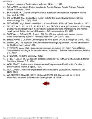 Program. Journal of Periodontics. Volumen 14 No. 1., 1989.
SCHAFFER, A.J.et all., Enfermedades del Recién Nacido. Cuarta Edición, Editorial
Salvat. Barcelona., 1981.
83.
SCHANLER, R., Calcium and phosphorus absorption and retention in preterm infants
Exp. Med. 2. 1992.
84.
SCHANDLER, R J., Suitavility of human milk for the low birthweight infant. Clinics
inperinatology. Vol. 22 (1). 1995.
85.
SEGATORE, luigi., Diccionario Médico. Cuarta Edición. Editorial Teide. Barcelona., 1971.86.
SELLEY, W.G., ELLIS, R.E., FLACK, F.C. and BROOKS, W.A.,) Coordination of Sucking.
Swallowing and breathing in the newborn: Its relatrionship to infant feeding and normal
development. British Journal of Disorders of Communications. 25. 1990.
87.
SHEENA, H., SCHANLER. R. And LAU, Ch., Clinical Indicators to assess preterm
infant´s oral feeding success. Pediatric Research. Col. 3784). 1995.
88.
SHELLHORN, C., Control Odontológico del Niño Sano. OTOS. Santiago de Chile., 1992.89.
SIMARD, P., The Ingestion of Fluoride Dentrifrice by joung children. Journal of Dentistry
for Children., May –June 1989.
90.
STEICHEN, jean J et all., Amamantamiento del prematuro con Bajon Peso al Nacer.
Clínical de Perinatología. Amamantamiento. Volumen 1, Editorial Interamericana, México,
D.F., 1987.
91.
STEWART., Pediatric Dentistry., 1982.92.
STILE, I. Lee, et all., Medicación del Recién Nacido y de la Mujer Embarazada. Editorial
Científica. México, D.F., 1984.
93.
WELLSTART., La Lactancia Materna en los Programas de Planificación Familiar y
Sobrevivencia Infantil. Bogotá., 1991.
94.
WOLD, Peter., The serial organization of sucking in the young infant. Pediatrics. Vol.
42(6). 1969.
95.
WOODWARD, David R., REES, Beth and BOON, J.D. Human milk fat content:
within-fedd variation. Early Human Development 19. 1989.1.
96.
BIBLIOGRAFIA
http://www.encolombia.com/lactancia_bibliografia40.htm (5 of 5) [10/12/2000 09:31:51 a.m.]
 