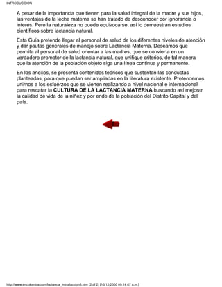 A pesar de la importancia que tienen para la salud integral de la madre y sus hijos,
las ventajas de la leche materna se han tratado de desconocer por ignorancia o
interés. Pero la naturaleza no puede equivocarse, así lo demuestran estudios
científicos sobre lactancia natural.
Esta Guía pretende llegar al personal de salud de los diferentes niveles de atención
y dar pautas generales de manejo sobre Lactancia Materna. Deseamos que
permita al personal de salud orientar a las madres, que se convierta en un
verdadero promotor de la lactancia natural, que unifique criterios, de tal manera
que la atención de la población objeto siga una línea continua y permanente.
En los anexos, se presenta contenidos teóricos que sustentan las conductas
planteadas, para que puedan ser ampliadas en la literatura existente. Pretendemos
unirnos a los esfuerzos que se vienen realizando a nivel nacional e internacional
para rescatar la CULTURA DE LA LACTANCIA MATERNA buscando así mejorar
la calidad de vida de la niñez y por ende de la población del Distrito Capital y del
país.
INTRODUCCION
http://www.encolombia.com/lactancia_introduccion8.htm (2 of 2) [10/12/2000 09:14:07 a.m.]
 