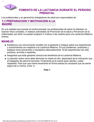 FOMENTO DE LA LACTANCIA DURANTE EL PERIODO
PRENATAL
Los profesionales y en general los trabajadores de salud son responsables de:
1.1 PREPARACION Y MOTIVACION A LA
MADRE
Es una realidad que durante el control prenatal, los profesionales de salud no efectúan un
examen físico completo, ni realizan actividades de Promoción de la salud y Prevención de la
enfermedad, por tanto no pueden preparar ni motivar a las madres para una Lactancia Materna
exitosa.
MANEJO
Establezca una comunicación amable con la gestante e indague sobre sus experiencias
y conocimientos con respecto a la Lactancia Materna. Si tuvo problemas, analícelos y
explique cómo prevenirlos o manejarlos adecuadamente. Si las experiencias han sido
positivas, anímela a repetirlas.
q
Asegúrese que toda gestante conozca los beneficios de la Lactancia Materna.q
La decisión sobre como debe alimentar la madre al niño, dependerá de la motivación que
el trabajador de salud le transmita. Finalmente es la mamá quien decide y usted
respetarla. Para que una mamá amamante en forma exitosa es necesario que se sienta
segura de sí misma. (Foto 1).
q
Foto 1
I.
http://www.encolombia.com/lactancia_fomento10.htm (1 of 3) [10/12/2000 09:14:51 a.m.]
 