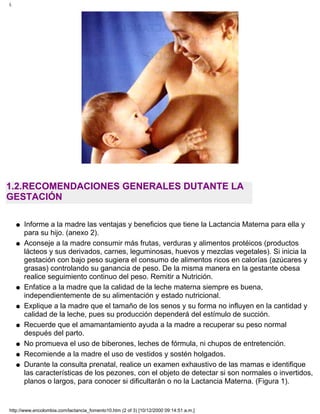 1.2.RECOMENDACIONES GENERALES DUTANTE LA
GESTACIÓN
Informe a la madre las ventajas y beneficios que tiene la Lactancia Materna para ella y
para su hijo. (anexo 2).
q
Aconseje a la madre consumir más frutas, verduras y alimentos protéicos (productos
lácteos y sus derivados, carnes, leguminosas, huevos y mezclas vegetales). Si inicia la
gestación con bajo peso sugiera el consumo de alimentos ricos en calorías (azúcares y
grasas) controlando su ganancia de peso. De la misma manera en la gestante obesa
realice seguimiento continuo del peso. Remitir a Nutrición.
q
Enfatice a la madre que la calidad de la leche materna siempre es buena,
independientemente de su alimentación y estado nutricional.
q
Explique a la madre que el tamaño de los senos y su forma no influyen en la cantidad y
calidad de la leche, pues su producción dependerá del estímulo de succión.
q
Recuerde que el amamantamiento ayuda a la madre a recuperar su peso normal
después del parto.
q
No promueva el uso de biberones, leches de fórmula, ni chupos de entretención.q
Recomiende a la madre el uso de vestidos y sostén holgados.q
Durante la consulta prenatal, realice un examen exhaustivo de las mamas e identifique
las características de los pezones, con el objeto de detectar si son normales o invertidos,
planos o largos, para conocer si dificultarán o no la Lactancia Materna. (Figura 1).
q
I.
http://www.encolombia.com/lactancia_fomento10.htm (2 of 3) [10/12/2000 09:14:51 a.m.]
 