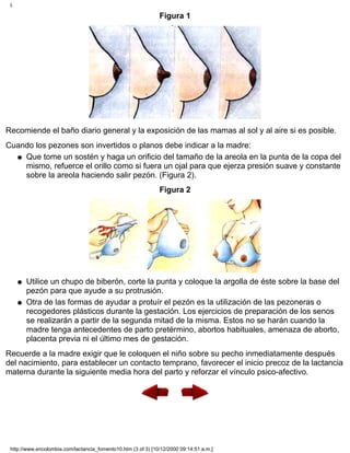 Figura 1
Recomiende el baño diario general y la exposición de las mamas al sol y al aire si es posible.
Cuando los pezones son invertidos o planos debe indicar a la madre:
Que tome un sostén y haga un orificio del tamaño de la areola en la punta de la copa del
mismo, refuerce el orillo como si fuera un ojal para que ejerza presión suave y constante
sobre la areola haciendo salir pezón. (Figura 2).
q
Figura 2
Utilice un chupo de biberón, corte la punta y coloque la argolla de éste sobre la base del
pezón para que ayude a su protrusión.
q
Otra de las formas de ayudar a protuír el pezón es la utilización de las pezoneras o
recogedores plásticos durante la gestación. Los ejercicios de preparación de los senos
se realizarán a partir de la segunda mitad de la misma. Estos no se harán cuando la
madre tenga antecedentes de parto pretérmino, abortos habituales, amenaza de aborto,
placenta previa ni el último mes de gestación.
q
Recuerde a la madre exigir que le coloquen el niño sobre su pecho inmediatamente después
del nacimiento, para establecer un contacto temprano, favorecer el inicio precoz de la lactancia
materna durante la siguiente media hora del parto y reforzar el vínculo psico-afectivo.
I.
http://www.encolombia.com/lactancia_fomento10.htm (3 of 3) [10/12/2000 09:14:51 a.m.]
 