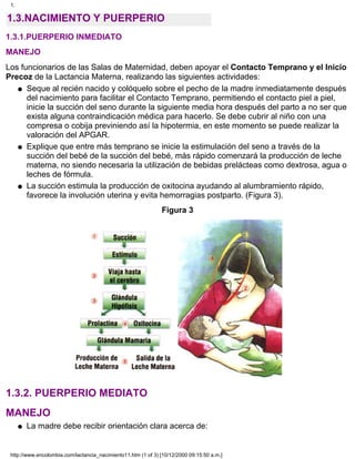 1.3.NACIMIENTO Y PUERPERIO
1.3.1.PUERPERIO INMEDIATO
MANEJO
Los funcionarios de las Salas de Maternidad, deben apoyar el Contacto Temprano y el Inicio
Precoz de la Lactancia Materna, realizando las siguientes actividades:
Seque al recién nacido y colóquelo sobre el pecho de la madre inmediatamente después
del nacimiento para facilitar el Contacto Temprano, permitiendo el contacto piel a piel,
inicie la succión del seno durante la siguiente media hora después del parto a no ser que
exista alguna contraindicación médica para hacerlo. Se debe cubrir al niño con una
compresa o cobija previniendo así la hipotermia, en este momento se puede realizar la
valoración del APGAR.
q
Explique que entre más temprano se inicie la estimulación del seno a través de la
succión del bebé de la succión del bebé, más rápido comenzará la producción de leche
materna, no siendo necesaria la utilización de bebidas prelácteas como dextrosa, agua o
leches de fórmula.
q
La succión estimula la producción de oxitocina ayudando al alumbramiento rápido,
favorece la involución uterina y evita hemorragias postparto. (Figura 3).
q
Figura 3
1.3.2. PUERPERIO MEDIATO
MANEJO
La madre debe recibir orientación clara acerca de:q
1.
http://www.encolombia.com/lactancia_nacimiento11.htm (1 of 3) [10/12/2000 09:15:50 a.m.]
 