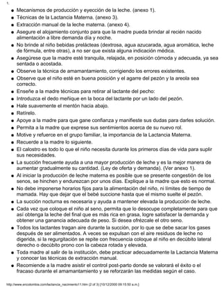 Mecanismos de producción y eyección de la leche. (anexo 1).q
Técnicas de la Lactancia Materna. (anexo 3).q
Extracción manual de la leche materna. (anexo 4).q
Asegure el alojamiento conjunto para que la madre pueda brindar al recién nacido
alimentación a libre demanda día y noche.
q
No brinde al niño bebidas prelácteas (dextrosa, agua azucarada, agua aromática, leche
de fórmula, entre otras), a no ser que exista alguna indicación médica.
q
Asegúrese que la madre esté tranquila, relajada, en posición cómoda y adecuada, ya sea
sentada o acostada.
q
Observe la técnica de amamantamiento, corrigiendo los errores existentes.q
Observe que el niño esté en buena posición y el agarre del pezón y la areola sea
correcto.
q
Enseñe a la madre técnicas para retirar al lactante del pecho:q
Introduzca el dedo meñique en la boca del lactante por un lado del pezón.q
Hale suavemente el mentón hacia abajo.q
Retírelo.q
Apoye a la madre para que gane confianza y manifieste sus dudas para darles solución.q
Permita a la madre que exprese sus sentimientos acerca de su nuevo rol.q
Motive y refuerce en el grupo familiar, la importancia de la Lactancia Materna.q
Recuerde a la madre lo siguiente.q
El calostro es todo lo que el niño necesita durante los primeros días de vida para suplir
sus necesidades.
q
La succión frecuente ayuda a una mayor producción de leche y es la mejor manera de
aumentar gradualmente su cantidad. (Ley de oferta y demanda). (Ver anexo 1).
q
Al iniciar la producción de leche materna es posible que se presente congestión de los
senos, se hinchen y endurezcan por unos días. Explique a la madre que esto es normal.
q
No debe imponerse horarios fijos para la alimentación del niño, ni límites de tiempo de
mamada. Hay que dejar que el bebé succione hasta que el mismo suelte el pezón.
q
La succión nocturna es necesaria y ayuda a mantener elevada la producción de leche.q
Cada vez que coloque el niño al seno, permita que lo desocupe completamente para que
así obtenga la leche del final que es más rica en grasa, logre satisfacer la demanda y
obtener una ganancia adecuada de peso. Si desea ofrézcale el otro seno.
q
Todos los lactantes tragan aire durante la succión, por lo que se debe sacar los gases
después de ser alimentados. A veces se expulsan con el aire residuos de leche no
digerida, si la regurgitación se repite con frecuencia coloque al niño en decúbito lateral
derecho o decúbito prono con la cabeza rotada y elevada.
q
Toda madre al salir de la institución, debe practicar adecuadamente la Lactancia Materna
y conocer las técnicas de extracción manual.
q
Recomiende a la madre asistir el control post-parto donde se valorará el éxito o el
fracaso durante el amamantamiento y se reforzarán las medidas según el caso.
q
1.
http://www.encolombia.com/lactancia_nacimiento11.htm (2 of 3) [10/12/2000 09:15:50 a.m.]
 