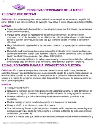 PROBLEMAS TEMPRANOS DE LA MADRE
2.1.SENOS QUE GOTEAN
Definición: Son senos que gotean leche, sobre todo en las primeras semanas después del
parto, debido a que tiene un reflejo de eyección muy activo o existe elevada producción láctea.
MANEJO
Tranquilice a la madre haciéndolo ver que el goteo es normal, transitorio y desaparecerá
en su debido momento.
q
Indique como utilizar los recolectores de leche (Lactomamilas) disponibles en el
mercado. Los recolectores hechos en plásticos se colocan sobre el seno por dentro del
sostén y pueden ser evacuados cada vez que la madre quiera y vueltos a colocar sin
dificultad.
q
Haga énfasis en la higiene de los recolectores. Lávelos con agua y jabón cada vez que
los quite.
q
Cuando la madre no tenga dinero para adquirirlos, indíquele como colocar pedazos de
tela limpia dentro del sostén para absorber la leche, también demuestre cómo se deben
lavar y cambiar frecuentemente. (No utilizar detergentes).
q
Enseñe a la madre la técnica de extracción manual y conservación de la leche. Indíquele
que extraiga cada tres horas, si es necesario, para disminuir el goteo. (anexo 4).
q
2.2.INGURGITACION MAMARIA, CONGESTION O PLETORA
Definición: En la sensación que tiene la madre que sus mamas están duras, dolorosas,
calientes, tensas y con piel brillante en el momento de la bajada de la leche. Esta situación es
más frecuente cuando no ha existido el inicio precoz de la Lactancia Materna o cuando se
separa a la madre de su hijo los primeros días después del nacimiento. Se presenta entre las
48 y 72 horas postparto.
MANEJO
Tranquilice a la madre.q
Recuerde a la madre que el inicio precoz de la Lactancia Materna, la libre demanda y el
alojamiento conjunto previenen o disminuyen la incidencia de la ingurgitación mamaria.
q
Observe la técnica que utiliza la madre para el amamantamiento y corríjala si es
necesario.
q
Realice masaje en forma circular de acuerdo a la tolerancia de la madre.q
Coloque al niño a succionar con mayor frecuencia.q
Si el dolor es muy fuerte, la piel del pezón o la areola están muy tensas y no se logra un
adecuado agarre por parte del niño, enseñe a la madre la técnica de extracción manual
de la leche. (ver anexo 4).
q
Anime a la madre para que utilice un sostén adecuado que impida molestias de tensión yq
2.
http://www.encolombia.com/lactancia_problemas12.htm (1 of 3) [10/12/2000 09:16:30 a.m.]
 