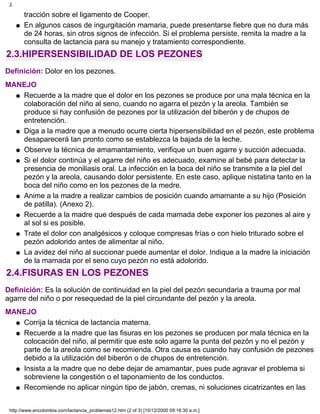 tracción sobre el ligamento de Cooper.
En algunos casos de ingurgitación mamaria, puede presentarse fiebre que no dura más
de 24 horas, sin otros signos de infección. Si el problema persiste, remita la madre a la
consulta de lactancia para su manejo y tratamiento correspondiente.
q
2.3.HIPERSENSIBILIDAD DE LOS PEZONES
Definición: Dolor en los pezones.
MANEJO
Recuerde a la madre que el dolor en los pezones se produce por una mala técnica en la
colaboración del niño al seno, cuando no agarra el pezón y la areola. También se
produce si hay confusión de pezones por la utilización del biberón y de chupos de
entretención.
q
Diga a la madre que a menudo ocurre cierta hipersensibilidad en el pezón, este problema
desaparecerá tan pronto como se establezca la bajada de la leche.
q
Observe la técnica de amamantamiento, verifique un buen agarre y succión adecuada.q
Si el dolor continúa y el agarre del niño es adecuado, examine al bebé para detectar la
presencia de moniliasis oral. La infección en la boca del niño se transmite a la piel del
pezón y la areola, causando dolor persistente. En este caso, aplique nistatina tanto en la
boca del niño como en los pezones de la medre.
q
Anime a la madre a realizar cambios de posición cuando amamante a su hijo (Posición
de patilla). (Anexo 2).
q
Recuerde a la madre que después de cada mamada debe exponer los pezones al aire y
al sol si es posible.
q
Trate el dolor con analgésicos y coloque compresas frías o con hielo triturado sobre el
pezón adolorido antes de alimentar al niño.
q
La avidez del niño al succionar puede aumentar el dolor. Indique a la madre la iniciación
de la mamada por el seno cuyo pezón no está adolorido.
q
2.4.FISURAS EN LOS PEZONES
Definición: Es la solución de continuidad en la piel del pezón secundaria a trauma por mal
agarre del niño o por resequedad de la piel circundante del pezón y la areola.
MANEJO
Corrija la técnica de lactancia materna.q
Recuerde a la madre que las fisuras en los pezones se producen por mala técnica en la
colocación del niño, al permitir que este solo agarre la punta del pezón y no el pezón y
parte de la areola como se recomienda. Otra causa es cuando hay confusión de pezones
debido a la utilización del biberón o de chupos de entretención.
q
Insista a la madre que no debe dejar de amamantar, pues pude agravar el problema si
sobreviene la congestión o el taponamiento de los conductos.
q
Recomiende no aplicar ningún tipo de jabón, cremas, ni soluciones cicatrizantes en lasq
2.
http://www.encolombia.com/lactancia_problemas12.htm (2 of 3) [10/12/2000 09:16:30 a.m.]
 