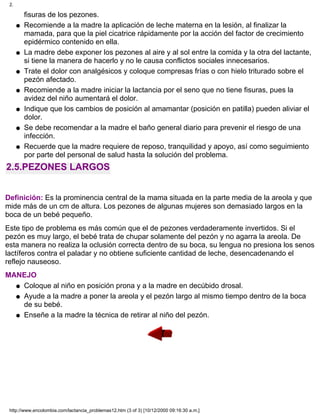 fisuras de los pezones.
Recomiende a la madre la aplicación de leche materna en la lesión, al finalizar la
mamada, para que la piel cicatrice rápidamente por la acción del factor de crecimiento
epidérmico contenido en ella.
q
La madre debe exponer los pezones al aire y al sol entre la comida y la otra del lactante,
si tiene la manera de hacerlo y no le causa conflictos sociales innecesarios.
q
Trate el dolor con analgésicos y coloque compresas frías o con hielo triturado sobre el
pezón afectado.
q
Recomiende a la madre iniciar la lactancia por el seno que no tiene fisuras, pues la
avidez del niño aumentará el dolor.
q
Indique que los cambios de posición al amamantar (posición en patilla) pueden aliviar el
dolor.
q
Se debe recomendar a la madre el baño general diario para prevenir el riesgo de una
infección.
q
Recuerde que la madre requiere de reposo, tranquilidad y apoyo, así como seguimiento
por parte del personal de salud hasta la solución del problema.
q
2.5.PEZONES LARGOS
Definición: Es la prominencia central de la mama situada en la parte media de la areola y que
mide más de un cm de altura. Los pezones de algunas mujeres son demasiado largos en la
boca de un bebé pequeño.
Este tipo de problema es más común que el de pezones verdaderamente invertidos. Si el
pezón es muy largo, el bebé trata de chupar solamente del pezón y no agarra la areola. De
esta manera no realiza la oclusión correcta dentro de su boca, su lengua no presiona los senos
lactíferos contra el paladar y no obtiene suficiente cantidad de leche, desencadenando el
reflejo nauseoso.
MANEJO
Coloque al niño en posición prona y a la madre en decúbido drosal.q
Ayude a la madre a poner la areola y el pezón largo al mismo tiempo dentro de la boca
de su bebé.
q
Enseñe a la madre la técnica de retirar al niño del pezón.q
2.
http://www.encolombia.com/lactancia_problemas12.htm (3 of 3) [10/12/2000 09:16:30 a.m.]
 