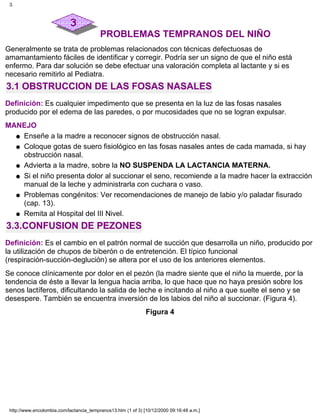 PROBLEMAS TEMPRANOS DEL NIÑO
Generalmente se trata de problemas relacionados con técnicas defectuosas de
amamantamiento fáciles de identificar y corregir. Podría ser un signo de que el niño está
enfermo. Para dar solución se debe efectuar una valoración completa al lactante y si es
necesario remitirlo al Pediatra.
3.1 OBSTRUCCION DE LAS FOSAS NASALES
Definición: Es cualquier impedimento que se presenta en la luz de las fosas nasales
producido por el edema de las paredes, o por mucosidades que no se logran expulsar.
MANEJO
Enseñe a la madre a reconocer signos de obstrucción nasal.q
Coloque gotas de suero fisiológico en las fosas nasales antes de cada mamada, si hay
obstrucción nasal.
q
Advierta a la madre, sobre la NO SUSPENDA LA LACTANCIA MATERNA.q
Si el niño presenta dolor al succionar el seno, recomiende a la madre hacer la extracción
manual de la leche y administrarla con cuchara o vaso.
q
Problemas congénitos: Ver recomendaciones de manejo de labio y/o paladar fisurado
(cap. 13).
q
Remita al Hospital del III Nivel.q
3.3.CONFUSION DE PEZONES
Definición: Es el cambio en el patrón normal de succión que desarrolla un niño, producido por
la utilización de chupos de biberón o de entretención. El típico funcional
(respiración-succión-deglución) se altera por el uso de los anteriores elementos.
Se conoce clínicamente por dolor en el pezón (la madre siente que el niño la muerde, por la
tendencia de éste a llevar la lengua hacia arriba, lo que hace que no haya presión sobre los
senos lactíferos, dificultando la salida de leche e incitando al niño a que suelte el seno y se
desespere. También se encuentra inversión de los labios del niño al succionar. (Figura 4).
Figura 4
3.
http://www.encolombia.com/lactancia_tempranos13.htm (1 of 3) [10/12/2000 09:16:48 a.m.]
 