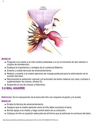 MANEJO
Pregunte a la madre si el niño recibió prelácteas o si en el momento de dan biberón o
chupos de entretención.
q
Explique la importancia y ventajas de la Lactancia Materna.q
Enseñe y evalúe técnicas de amamantamiento.q
Realice y enseñe a la madre ejercicios de masaje peribucal para la estimulación de la
succión del seno.
q
Recomiende la extracción manual y el suministro de leche materna con vaso, cuchara o
suplementador de crianza. (Anexo 5).
q
Suspenda el uso de chupos y biberones.q
3.4 MAL AGARRE
Definición: Es la mal-posición de la boca del niño con respecto al pezón y la areola.
MANEJO
Evalúe la técnica de amamantamiento.q
Asegure que la madre aprenda como el niño debe succionar el seno.q
Brinde apoyo a la madre y haga control diario de su evolución.q
Coloque al niño en posición adecuada de tal forma que al estimular la comisura del labio,q
3.
http://www.encolombia.com/lactancia_tempranos13.htm (2 of 3) [10/12/2000 09:16:48 a.m.]
 