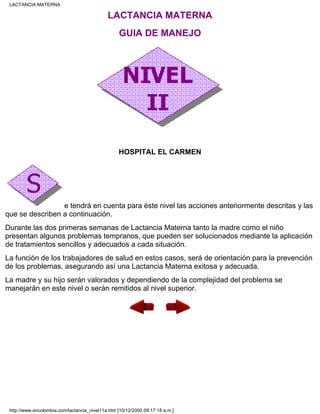 LACTANCIA MATERNA
GUIA DE MANEJO
HOSPITAL EL CARMEN
e tendrá en cuenta para éste nivel las acciones anteriormente descritas y las
que se describen a continuación.
Durante las dos primeras semanas de Lactancia Materna tanto la madre como el niño
presentan algunos problemas tempranos, que pueden ser solucionados mediante la aplicación
de tratamientos sencillos y adecuados a cada situación.
La función de los trabajadores de salud en estos casos, será de orientación para la prevención
de los problemas, asegurando así una Lactancia Materna exitosa y adecuada.
La madre y su hijo serán valorados y dependiendo de la complejidad del problema se
manejarán en este nivel o serán remitidos al nivel superior.
LACTANCIA MATERNA
http://www.encolombia.com/lactancia_nivel11a.htm [10/12/2000 09:17:18 a.m.]
 