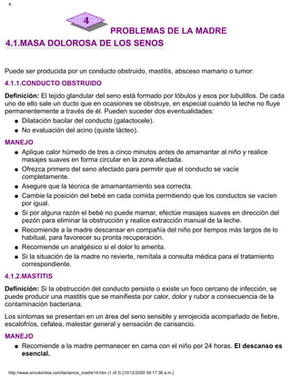 PROBLEMAS DE LA MADRE
4.1.MASA DOLOROSA DE LOS SENOS
Puede ser producida por un conducto obstruido, mastitis, absceso mamario o tumor:
4.1.1.CONDUCTO OBSTRUIDO
Definición: El tejido glandular del seno está formado por lóbulos y esos por lubulillos. De cada
uno de ello sale un ducto que en ocasiones se obstruye, en especial cuando la leche no fluye
permanentemente a través de él. Pueden suceder dos eventualidades:
Dilatación bacilar del conducto (galactocele).q
No evaluación del acino (quiste lácteo).q
MANEJO
Aplique calor húmedo de tres a cinco minutos antes de amamantar al niño y realice
masajes suaves en forma circular en la zona afectada.
q
Ofrezca primero del seno afectado para permitir que el conducto se vacíe
completamente.
q
Asegure que la técnica de amamantamiento sea correcta.q
Cambie la posición del bebé en cada comida permitiendo que los conductos se vacíen
por igual.
q
Si por alguna razón el bebé no puede mamar, efectúe masajes suaves en dirección del
pezón para eliminar la obstrucción y realice extracción manual de la leche.
q
Recomiende a la madre descansar en compañía del niño por tiempos más largos de lo
habitual, para favorecer su pronta recuperación.
q
Recomiende un analgésico si el dolor lo amerita.q
Si la situación de la madre no revierte, remítala a consulta médica para el tratamiento
correspondiente.
q
4.1.2.MASTITIS
Definición: Si la obstrucción del conducto persiste o existe un foco cercano de infección, se
puede producir una mastitis que se manifiesta por calor, dolor y rubor a consecuencia de la
contaminación bacteriana.
Los síntomas se presentan en un área del seno sensible y enrojecida acompañado de fiebre,
escalofríos, cefalea, malestar general y sensación de cansancio.
MANEJO
Recomiende a la madre permanecer en cama con el niño por 24 horas. El descanso es
esencial.
q
4.
http://www.encolombia.com/lactancia_madre14.htm (1 of 3) [10/12/2000 09:17:36 a.m.]
 