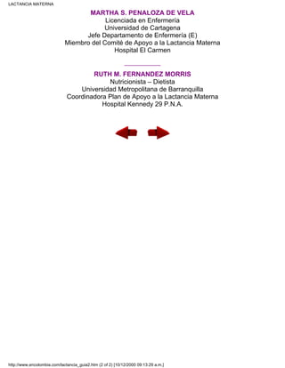 MARTHA S. PEÑALOZA DE VELA
Licenciada en Enfermería
Universidad de Cartagena
Jefe Departamento de Enfermería (E)
Miembro del Comité de Apoyo a la Lactancia Materna
Hospital El Carmen
__________
RUTH M. FERNANDEZ MORRIS
Nutricionista – Dietista
Universidad Metropolitana de Barranquilla
Coordinadora Plan de Apoyo a la Lactancia Materna
Hospital Kennedy 29 P.N.A.
LACTANCIA MATERNA
http://www.encolombia.com/lactancia_guia2.htm (2 of 2) [10/12/2000 09:13:29 a.m.]
 