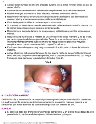 Aplique calor húmedo en el seno afectado durante tres a cinco minutos antes de dar de
comer al niño.
q
Amamante frecuentemente al niño ofreciendo primero el seno del lado afectado.q
Realice masajes suaves en el área afectada mientras amamanta al niño.q
Recomiende la ingesta de abundantes líquidos para satisfacer la sed secundaria al
proceso febril y al aumento de sus necesidades metabólicas.
q
Cambie de posición al bebé cada vez que lo amamante.q
Si la madre no tolera la succión del seno afectado, debe realizar extracción manual con
la misma frecuencia como si estuviera amamantando.
q
Recomiende a la madre la toma de analgésicos y antibióticos prescritos según orden
médica.
q
Recuerde a la madre que la mastitis es una infección del tejido mamario y no de leche,
por tanto sigue siendo buena para el niño. Dejar de amamantar en forma abrupta o
interrumpir temporalmente puede demorar su recuperación o presentar mayores
complicaciones puesto que aumenta la congestión del seno.
q
Explique a la madre que no hay ninguna contraindicación para continuar la lactancia
materna.
q
Apoye el reinicio del amamantamiento (si por alguna razón se suspendió) utilizando el
seno afectado tan pronto como sea posible, con la precaución de colocarlo con mayor
frecuencia para aumentar la producción de leche. (foto 2).
q
Foto 2
4.1.3.ABSCESO MAMARIO
Definición: Es la acumulación de material purulento producido por una infección bacteriana.
La madre presenta síntomas de infección como fiebre, escalofrío, malestar general y se
caracteriza por masa dolorosa de consistencia quística con eritema de piel.
MANEJO
El absceso debe ser drenado por un médico competente y en el sitio más adecuado, éste
procedimiento va desde el drenaje espontáneo hasta el quirúrgico.
q
4.
http://www.encolombia.com/lactancia_madre14.htm (2 of 3) [10/12/2000 09:17:36 a.m.]
 