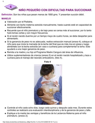 NIÑO PEQUEÑO CON DIFICULTAD PARA SUCCIONAR
Definición: Son los niños que pesan menos de 1800 gms. Y presentan succión débil.
MANEJO
Valoración por el Pediatra.q
Alimente con leche materna extraída manualmente, hasta cuando esté en capacidad de
succionar efectivamente.
q
Recuerde que el niño prematuro y de bajo peso se cansa más al succionar, por lo tanto
hará tomas cortas y con mayor frecuencia.
q
Si el recién nacido duerme por un tiempo mayo de cuatro horas, se debe despertar para
alimentarlo.
q
Si la ganancia de peso no es adecuada, realice extracción manual (anexo 4), coloque al
niño para que inicie la mamada de la leche del final que es más rica en grasa y luego
aliméntelo con la lecha extraída (en vaso o cuchara) para complementar la toma. Esto
ayudará a una mejor ganancia de peso.
q
Remita a la madre y su hijo al Programa Madre Canguro del área de influencia.q
Utilice suplementadores de crianza (anexo 5) en el recién nacido hospitalizado y taza o
cuchara para el manejo del neonato ambulatorio. (foto 4).
q
Foto 4
Controle al niño cada ocho días, luego cada quince y después cada mes. Durante estos
controles se realizará una evaluación interdisciplinaria y de la ganancia de peso y talla.
q
Explique a la madre las ventajas y beneficios de la Lactancia Materna para el niño
prematuro. (anexo 2).
q
6.
http://www.encolombia.com/lactancia_reflejo15a.htm (1 of 2) [10/12/2000 09:18:17 a.m.]
 