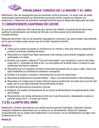 PROBLEMAS TARDIOS DE LA MADRE Y EL NIÑO
Definición: Son las situaciones que se presentan entre el primero y el sexto mes de edad,
relacionados generalmente con decisiones equívocas de las madres en relación a la
producción y obtención de suficiente cantidad de leche para el desarrollo adecuado del niño.
7.1.INSUFICIENTE CANTIDAD DE LECHE
Es una de las creencias más comunes que aducen las madres y el personal de salud para
justificar la alimentación con leches de fórmula o el inicio precoz de la alimentación
complementaria.
Después del primer mes no se presenta ingurgitación mamaria y los senos están más blandos,
por lo que la madre suele pensar que se le está "secando la leche".
MANEJO
Trate que la madre aumente su confianza en sí misma y crea que está en capacidad de
producir suficiente cantidad de leche.
q
Recuerde a la madre que debe descansar más tiempo y permanecer relajada cuando
amamante a su bebé.
q
Enseñe a la madre a utilizar el "Tes de la Humedad", que consiste en que le niño debe
mojar de 6 – 8 pañales de tela al día. La orina debe ser amarilla clara o incolora si esta
recibiendo solo leche materna.
q
Recuerde que si el lactante muestra incremento apropiado de su peso y talla, indica que
está recibiendo la cantidad de nutrientes necesarios.
q
Enseñe a la madre a conocer e interpretar las curvas de crecimiento.q
Recuerde el alojamiento conjunto Madre – Hijo y el amamantamiento a libre demanda.q
Recuerde a la madre que el mejor estímulo para la producción de leche es la succión del
bebé, por lo que debe colocarlo frecuentemente al seno.
q
Enseñe las técnicas de extracción manual.q
Explique a la madre la importancia de no iniciar la Alimentación Complementaría antes
de 6 meses.
q
Recomiende a la madre alimentar al niño con más frecuencia y despertarlo si pasa un
período mayor de 4 – 6 horas sin comer.
q
7.2 EL LLANTO DEL NIÑO
Definición: El llanto del bebé es una señal vital que permite identificar y atender a tiempo
cualquier problema relacionado con su salud y/o su alimentación. Debe ser evaluado
conjuntamente con la madre para determinar si es normal o es la manifestación de algún otro
problema en el niño.
MANEJO
7.
http://www.encolombia.com/lactancia_tardios16.htm (1 of 4) [10/12/2000 09:18:43 a.m.]
 