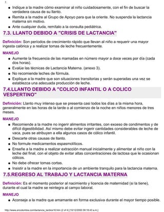 Indique a la madre cómo examinar al niño cuidadosamente, con el fin de buscar la
verdadera causa de su llanto.
q
Remita a la madre al Grupo de Apoyo para que la oriente. No suspenda la lactancia
materna sin motivo.
q
Ante cualquier duda, remítalo a la consulta pediátrica.q
7.3. LLANTO DEBIDO A "CRISIS DE LACTANCIA"
Definición: Son períodos de crecimiento rápido que llevan al niño a requerir una mayor
ingesta calórica y a realizar tomas de leche frecuentemente.
MANEJO
Aumente la frecuencia de las mamadas en número mayor a doce veces por día (cada
dos horas).
q
Evalúe las técnicas de Lactancia Materna. (anexo 3).q
No recomiende leches de fórmula.q
Explique a la madre que son situaciones transitorias y serán superadas una vez se
establezca una adecuada producción de leche.
q
7.4.LLANTO DEBIDO A "COLICO INFANTIL O A COLICO
VESPERTINO"
Definición: Llanto muy intenso que se presenta casi todos los días a la misma hora,
generalmente en las horas de la tarde o al comienzo de la noche en niños menores de tres
meses.
MANEJO
Recomiende a la madre no ingerir alimentos irritantes, con exceso de condimentos y de
difícil digestibilidad. Así mismo debe evitar ingerir cantidades considerables de leche de
vaca, pues se atribuyen a ella algunos casos de cólico infantil.
q
Descarte otras causas de llanto.q
No formule medicamentos espasmolíticos.q
Enseñe a la madre a realizar extracción manual inicialmente y alimentar al niño con la
leche del final, con el objeto de evitar altas concentraciones de lactosa que le ocasionan
cólicos.
q
No debe ofrecer tomas cortas.q
Insistir a la madre en la importancia de un ambiente tranquilo para la lactancia materna.q
7.5.REGRESO AL TRABAJO Y LACTANCIA MATERNA
Definición: Es el momento posterior al nacimiento y licencia de maternidad (si la tiene),
durante el cual la madre se reintegra al campo laboral.
MANEJO
Aconseje a la madre que amamante en forma exclusiva durante el mayor tiempo posible.q
7.
http://www.encolombia.com/lactancia_tardios16.htm (2 of 4) [10/12/2000 09:18:43 a.m.]
 