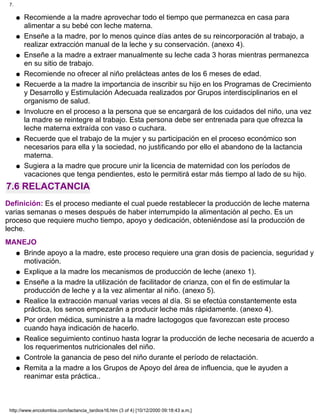Recomiende a la madre aprovechar todo el tiempo que permanezca en casa para
alimentar a su bebé con leche materna.
q
Enseñe a la madre, por lo menos quince días antes de su reincorporación al trabajo, a
realizar extracción manual de la leche y su conservación. (anexo 4).
q
Enseñe a la madre a extraer manualmente su leche cada 3 horas mientras permanezca
en su sitio de trabajo.
q
Recomiende no ofrecer al niño prelácteas antes de los 6 meses de edad.q
Recuerde a la madre la importancia de inscribir su hijo en los Programas de Crecimiento
y Desarrollo y Estimulación Adecuada realizados por Grupos interdisciplinarios en el
organismo de salud.
q
Involucre en el proceso a la persona que se encargará de los cuidados del niño, una vez
la madre se reintegre al trabajo. Esta persona debe ser entrenada para que ofrezca la
leche materna extraída con vaso o cuchara.
q
Recuerde que el trabajo de la mujer y su participación en el proceso económico son
necesarios para ella y la sociedad, no justificando por ello el abandono de la lactancia
materna.
q
Sugiera a la madre que procure unir la licencia de maternidad con los períodos de
vacaciones que tenga pendientes, esto le permitirá estar más tiempo al lado de su hijo.
q
7.6 RELACTANCIA
Definición: Es el proceso mediante el cual puede restablecer la producción de leche materna
varias semanas o meses después de haber interrumpido la alimentación al pecho. Es un
proceso que requiere mucho tiempo, apoyo y dedicación, obteniéndose así la producción de
leche.
MANEJO
Brinde apoyo a la madre, este proceso requiere una gran dosis de paciencia, seguridad y
motivación.
q
Explique a la madre los mecanismos de producción de leche (anexo 1).q
Enseñe a la madre la utilización de facilitador de crianza, con el fin de estimular la
producción de leche y a la vez alimentar al niño. (anexo 5).
q
Realice la extracción manual varias veces al día. Si se efectúa constantemente esta
práctica, los senos empezarán a producir leche más rápidamente. (anexo 4).
q
Por orden médica, suministre a la madre lactogogos que favorezcan este proceso
cuando haya indicación de hacerlo.
q
Realice seguimiento continuo hasta lograr la producción de leche necesaria de acuerdo a
los requerimentos nutricionales del niño.
q
Controle la ganancia de peso del niño durante el período de relactación.q
Remita a la madre a los Grupos de Apoyo del área de influencia, que le ayuden a
reanimar esta práctica..
q
7.
http://www.encolombia.com/lactancia_tardios16.htm (3 of 4) [10/12/2000 09:18:43 a.m.]
 