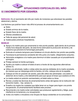 SITUACIONES ESPECIALES DEL NIÑO
8.1.NACIMIENTO POR CESAREA
Definición: Es el nacimiento del niño por medio de incisiones que atraviesan las paredes
abdominal y uterina.
Los factores que podrían hacer más difícil el proceso de amamantamiento son:
Dolor.q
Estado anímico de la madre.q
Estado físico de la madre.q
Efectos anestésicos.q
Falta de apoyo del personal de salud.q
Inadecuadas prácticas hospitalarias.q
MANEJO
Apoye a la madre para que amamante lo más pronto posible, ojalá dentro de la primera
media hora después del parto, de esta forma estimulará la producción de leche y de
oxitocina que previene la hemorragia post-parto.
q
Estimule el contacto temprano para fortalecer el vínculo afectivo tan pronto sea posible.q
Favorezca la permanencia constante del niño junto a la madre. (Alojamiento conjunto).q
Administre analgésico a la madre para disminuir el dolor causado por el procedimiento
quirúrgico.
q
Proteja siempre la herida quirúrgica.q
Ayude a la madre a colocar el bebé al seno a través de las siguientes alternativas:
(anexo 3).
q
Utilice una almohada, toalla o cobija sobre las piernas dobladas de la madre acostada,
de manera que se interponga entre la herida y el niño, coloque otra en la espalda.
q
Coloque al niño en posición de sandía, para ello utilice dos almohadas: una sobre el
abdomen de la madre y otra lateralmente para que apoye el brazo que sostiene al niño.
q
La madre estará en posición semisentada y el bebé sobre su tórax.q
Revise y evalúe las técnicas de amamantamiento antes del egreso de la institución del
bionomio madre – hijo. (anexo 3).
q
Enseñe a la madre los cuidados que debe tener en su hogar para lograr una pronta
recuperación. El amamantamiento facilitará este proceso.
q
Recomiende a la madre evitar actividades que produzcan agotamiento y fatiga, pues
interferirá en la lactancia y su recuperación.
q
Invite a la madre a vincularse a los Grupos de Apoyo existentes en la comunidad eq
8.
http://www.encolombia.com/lactancia_situaciones17.htm (1 of 4) [10/12/2000 09:19:25 a.m.]
 